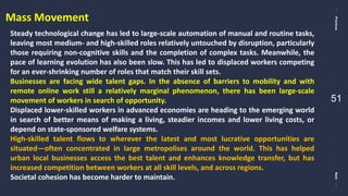 PreviousNext
51
Mass Movement
Steady technological change has led to large-scale automation of manual and routine tasks,
leaving most medium- and high-skilled roles relatively untouched by disruption, particularly
those requiring non-cognitive skills and the completion of complex tasks. Meanwhile, the
pace of learning evolution has also been slow. This has led to displaced workers competing
for an ever-shrinking number of roles that match their skill sets.
Businesses are facing wide talent gaps. In the absence of barriers to mobility and with
remote online work still a relatively marginal phenomenon, there has been large-scale
movement of workers in search of opportunity.
Displaced lower-skilled workers in advanced economies are heading to the emerging world
in search of better means of making a living, steadier incomes and lower living costs, or
depend on state-sponsored welfare systems.
High-skilled talent flows to wherever the latest and most lucrative opportunities are
situated—often concentrated in large metropolises around the world. This has helped
urban local businesses access the best talent and enhances knowledge transfer, but has
increased competition between workers at all skill levels, and across regions.
Societal cohesion has become harder to maintain.
 