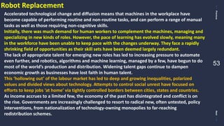 PreviousNext
53
Robot Replacement
Accelerated technological change and diffusion means that machines in the workplace have
become capable of performing routine and non-routine tasks, and can perform a range of manual
tasks as well as those requiring non-cognitive skills.
Initially, there was much demand for human workers to complement the machines, managing and
specializing in new kinds of roles. However, the pace of learning has evolved slowly, meaning many
in the workforce have been unable to keep pace with the changes underway. They face a rapidly
shrinking field of opportunities as their skill sets have been deemed largely redundant.
The lack of appropriate talent for emerging new roles has led to increasing pressure to automate
even further, and robotics, algorithms and machine learning, managed by a few, have begun to do
most of the world’s production and distribution. Widening talent gaps continue to dampen
economic growth as businesses have lost faith in human talent.
This ‘hollowing out’ of the labour market has led to deep and growing inequalities, polarized
values and divided views about technology. Attempts to control social unrest have focused on
efforts to keep jobs ‘at home’ via tightly controlled borders between cities, states and countries.
As income accrues to a limited few, the economy of the past has disintegrated and conflict is on
the rise. Governments are increasingly challenged to resort to radical new, often untested, policy
interventions, from nationalization of technology-owning monopolies to far-reaching
redistribution schemes.
 