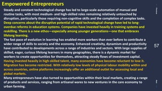 PreviousNext
57
Empowered Entrepreneurs
Steady and constant technological change has led to large-scale automation of manual and
routine tasks, with most medium- and high-skilled roles remaining relatively untouched by
disruption, particularly those requiring non-cognitive skills and the completion of complex tasks.
Deep concerns about the disruptive potential of rapid technological change have led to long-
overdue reforms in education systems. Companies have invested heavily in training systems and
reskilling. There is a new ethos—especially among younger generations—one that embraces
lifelong learning.
The fast pace of evolution in learning has enabled more workers than ever before to contribute a
wider range of skills to society and the economy. Enhanced creativity, dynamism and productivity
have contributed to developments across a range of industries and sectors. With large supplies of
skilled, eager, curious lifelong learners in many geographies, there is a dynamic market for
workers to create opportunities for themselves, attracting steady flows of investment capital.
Having invested heavily in high-skilled talent, many economies have become reluctant to lose it.
Migration has become restricted. With relatively low levels of physical labour mobility within and
across countries, online platforms increasingly offer an additional outlet for accessing local and
global markets.
Many entrepreneurs have also turned to opportunities within their local markets, creating a range
of products and services, ranging from artisanal wares to new ventures in the care economy to
urban farming.
 