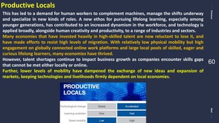 PreviousNext
60
Productive Locals
This has led to a demand for human workers to complement machines, manage the shifts underway
and specialize in new kinds of roles. A new ethos for pursuing lifelong learning, especially among
younger generations, has contributed to an increased dynamism in the workforce, and technology is
applied broadly, alongside human creativity and productivity, to a range of industries and sectors.
Many economies that have invested heavily in high-skilled talent are now reluctant to lose it, and
have made efforts to resist high levels of migration. With relatively low physical mobility but high
engagement on globally connected online work platforms and large local pools of skilled, eager and
curious lifelong learners, many economies have thrived.
However, talent shortages continue to impact business growth as companies encounter skills gaps
that cannot be met either locally or online.
Further, lower levels of mobility have dampened the exchange of new ideas and expansion of
markets, keeping technologies and livelihoods firmly dependent on local economies.
 