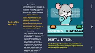 PreviousNext
9
Centre of the
Work 4.0
IT and software
Processor performance is continuing to
grow exponentially and is facilitating the
use of cloud technologies and mobile
applications. Learning algorithms now
justify the term “Artificial Intelligence”
Robotics and Sensors
Systems become smaller and less
expensive, their range of potential
applications and usability are
increasing,
making them interesting for smaller
businesses and individual
manufacturing as well. Then there are
new manufacturing techniques.
Connectivity
This is paving the way for the cyber-
physical systems which are the basis
for Industry4.0 , i.e. networks of
small computers equipped with
sensors and actuators which are
built into objects, devices and
machine components, and which
can communicate with each other
via the internet. Big Data can also
lead to new business models and
customer-oriented services (e.g.
process and sales planning or
predictive maintenance)
New technological foundations and possibilities for
collaboration, production, company organisation and
the sale of goods and services
DIGITALISATION.
 