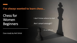 Chess for
Women
Beginners
I’ve always wanted to learn chess…
I don’t know where to start
It’s so difficult…
Am I smart enough?
Case study by Heli Sirkiä
 