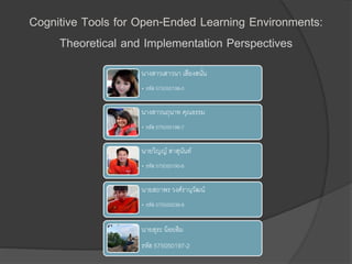Cognitive Tools for Open-Ended Learning Environments: 
Theoretical and Implementation Perspectives 
นางสาวเสาวนา เสียงสนนั่ 
• รหัส 575050198-0 
นางสาวนฤนาท คุณธรรม 
• รหัส 575050186-7 
นายวิญญ์สาสุนันท์ 
• รหัส 575050190-6 
นายสถาพร วงศ์รานุวัฒน์ 
• รหัส 575050038-8 
นายสุระ น้อยสิม 
รหัส 575050197-2 
 