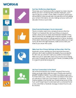 Turn Your Profile into a Basic Resume
These days, your Facebook profile is as good as a basic resume.
Before you start connecting with potential employers, you’ll
need to get your profile in order. Make it simple to upload your
info (as well as communicate with recruiters) by not only adding
your contact information, but also making sure your work and
education history is up to date.
Show Potential Employers You’re Interested
There’s no better way to let a company know you like it by
“liking” it on Facebook! But don’t just follow a company’s
careers; show you’re an active and interested member of the
talent community by engaging with company updates, as well
as commenting on posts or asking questions of other members
of the talent community. (And if the company allows you to sign
up for job alerts through Facebook, make sure to enter your
email so you never miss a job!)
Make Sure Your Privacy Settings Let Recruiters Find You
Facebook’s privacy settings are more important than ever--
while you don’t want to publish the details of your private life
for all to see, you also don’t want your profile on lock-down!
Make sure you’re searchable, even if you choose not to display
your posts to people who are not your friends. (A hidden profile
is no good to potential employers!)
Use Your Connections to Get Hired
Got a friend working for your dream company? Find out by
hitting up Graph Search with the query “Friends who work for
[INSERT COMPANY HERE].” You’re 40% more likely to get a job
if a friend refers you, and you’re 33% more likely to find a job if
you talk about it with your close friends on Facebook. So post
a status update or two and let your friends know you’re on the
hunt--and if Graph Search comes back with a connected friend
or two, send them a Facebook message. It doesn’t hurt to ask
for an intro!
 