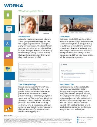 About Work4™
Work4 powers social recruiting by making everyone a recruiter and everyone a candidate.
We help thousands of companies, including many of the Fortune 500, find, engage, and hire top talent with our all-in-one recruiting solution for Facebook.
Work4 allows employers to reach candidates through a Facebook Career Site and on mobile devices, take advantage social networks to drive employee referrals,
and target Facebook’s 1 billion users with intelligent recruiting ads. Work4 brings cost-effective, efficient sourcing and hiring to the world’s top companies by
leveraging the reach and scope of the world’s largest and most powerful social network.
Established in 2010 and backed by top tier investors such as Matrix Partners and Yuri Milner, Work4 has offices in San Francisco and Paris. For more information,
please visit our website (www.work4labs.com).
facebook.com/work4labs
company/work4-labs
@work4labs
Profile Picture
A tasteful headshot can speak volumes
about your professional image, so save
the sloppy snapshots from last night’s
party for your friends. This doesn’t mean
you need to be in a suit and tie; feel free
to inject that special brand of personality
that makes you you. Just do it in a way
that won’t make recruiters flinch when
they check out your profile!
Cover Photo
A picture’s worth 1000 words--which is
more than you’ll fit on your next resume!
Use your cover photo as an opportunity
to build your personal brand and show
potential employers the authentic you:
what are you passionate about? Sports?
An organization? Your family? Do you
have a special skill? Let your cover photo
tell the story of who you are.
Your Privacy Settings
Recruiters don’t want to “friend” you,
but they may want to check out your
profile. Maintain the balance between
personal and professional: use the
privacy settings tab to make your profile
searchable by “Everyone,” and allow it to
show up on search engines. Hide what
you don’t want to be made public by
controlling who can see your posts and
reviewing your Activity Log to make sure
that you approve of photos and posts
friends have tagged you in.
Your “About” Tab
Consider making certain details, like
your work and education history,
the organizations you belong to, the
things that interest you, your location,
the languages you speak, and your
professional contact information public.
All of this information helps recruiters
who use Graph Search to find and
connect with ideal candidates--and it
also helps the companies to which you
apply to learn more about you.
What to Update Now
 