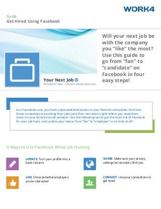 Guide
Get Hired Using Facebook
As a Facebook user, you have unprecedented access to your favorite companies. And now
those companies are putting their jobs (and their recruiters) right where you need them
most: on your favorite social network. Use the following tips to get the most out of Facebook
for your job hunt, and update your status from “fan” to “employee” in no time at all!
Will your next job be
with the company
you “like” the most?
Use this guide to
go from “fan” to
“candidate” on
Facebook in four
easy steps!
UPDATE: Turn your profile into a
basic resume
LIKE: Show potential employers
you’re interested
SHARE: Make sure your privacy
settings let recruiters find you
CONNECT: Use your connections to
get hired
4 Ways to Use Facebook While Job Hunting
 