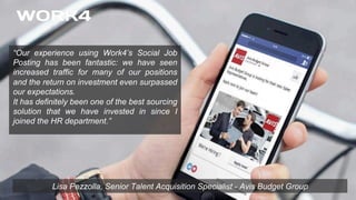 Lisa Pezzolla, Senior Talent Acquisition Specialist - Avis Budget Group
“Our experience using Work4’s Social Job
Posting has been fantastic: we have seen
increased traffic for many of our positions
and the return on investment even surpassed
our expectations.
It has definitely been one of the best sourcing
solution that we have invested in since I
joined the HR department.”
 