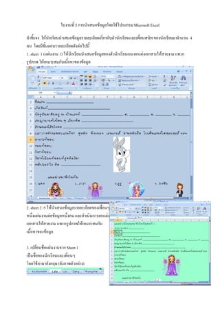 ใบงานที่ 5 การนําเสนอขอมูลโดยใชโปรแกรม Microsoft Excel

คําชี้แจง ใหนักเรียนนําเสนอขอมูลรายละเอียดเกี่ยวกับตัวนักเรียนและเพื่อนสนิท ของนักเรียนมาจํานวน 4
คน โดยมีขั้นตอนรายละเอียดดังตอไปนี้
1. sheet 1 (แผนงาน 1) ใหนักเรียนนําเสนอขอมูลของตัวนักเรียนเอง ตกแตงเอกสารใหสวยงาม แทรก
รูปภาพ ใหเหมาะสมกับเนื้อหาของขอมูล




2. sheet 2 -5 ใหนําเสนอขอมูลรายละเอียดของเพื่อนๆ
หนึ่งแผนงานตอขอมูลหนึ่งคน และดําเนินการตกแตง
เอกสารใหสวยงาม แทรกรูปภาพใหเหมาะสมกับ
เนื้อหาของขอมูล

3. เปลี่ยนชือแผนงานจาก Sheet 1
            ่
เปนชื่อของนักเรียนและเพิ่อนๆ
โดยใชภาษาอังกฤษ (ดังภาพตัวอยาง)
 