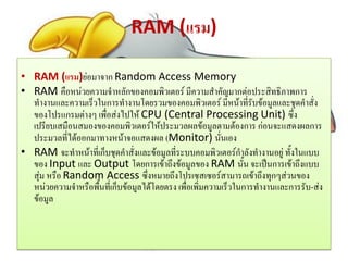 RAM (แรม)
• RAM (แรม)ย่อมาจาก Random Access Memory
• RAM คือหน่วยความจาหลักของคอมพิวเตอร์ มีความสาคัญมากต่อประสิทธิภาพการ
ทางานและความเร็วในการทางานโดยรวมของคอมพิวเตอร์ มีหน้าที่รับข้อมูลและชุดคาสั่ง
ของโปรแกรมต่างๆ เพื่อส่งไปให้ CPU (Central Processing Unit) ซึ่ง
เปรียบเสมือนสมองของคอมพิวเตอร์ให้ประมวลผลข้อมูลตามต้องการ ก่อนจะแสดงผลการ
ประมวลที่ได้ออกมาทางหน้าจอแสดงผล (Monitor) นั่นเอง
• RAM จะทาหน้าที่เก็บชุดคาสั่งและข้อมูลที่ระบบคอมพิวเตอร์กาลังทางานอยู่ ทั้งในแบบ
ของ Input และ Output โดยการเข้าถึงข้อมูลของ RAM นั้น จะเป็นการเข้าถึงแบบ
สุ่ม หรือ Random Access ซึ่งหมายถึงโปรเซสเซอร์สามารถเข้าถึงทุกๆส่วนของ
หน่วยความจาหรือพื้นที่เก็บข้อมูลได้โดยตรง เพื่อเพิ่มความเร็วในการทางานและการรับ-ส่ง
ข้อมูล
 