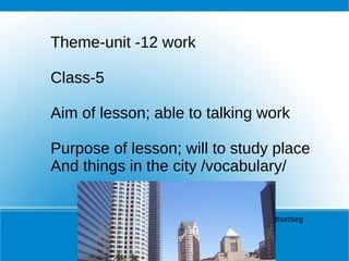 Theme-unit -12 work  Class-5 Aim of lesson; able to talking work Purpose of lesson; will to study place And things in the city /vocabulary/ Teacher B. Battsetseg 