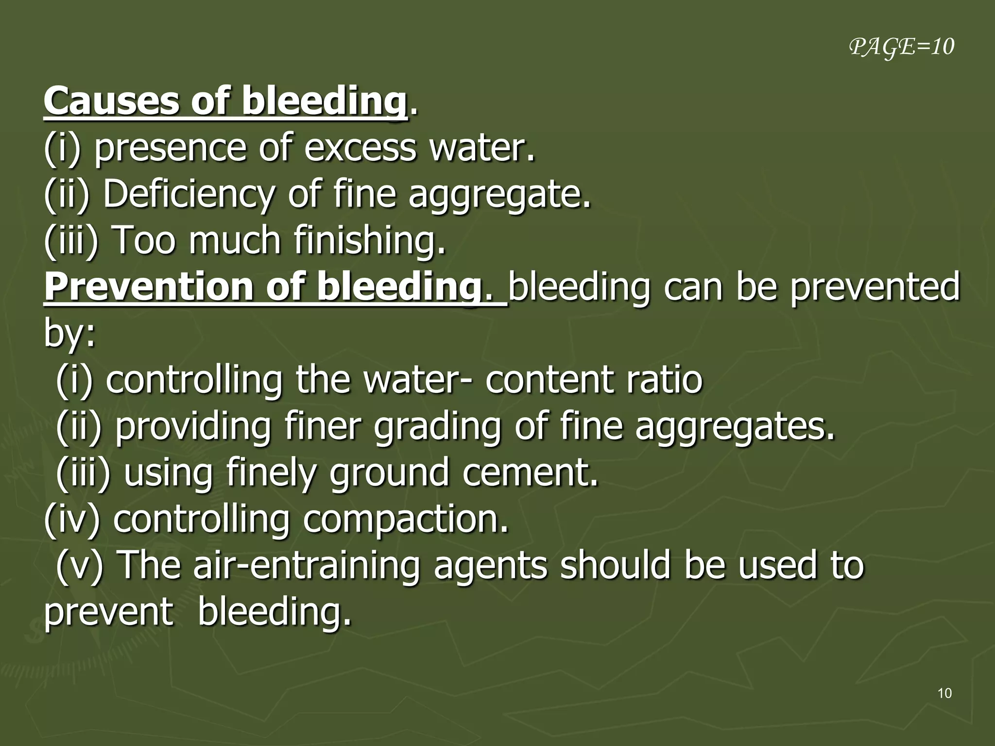 10
Causes of bleeding.
(i) presence of excess water.
(ii) Deficiency of fine aggregate.
(iii) Too much finishing.
Prevention of bleeding. bleeding can be prevented
by:
(i) controlling the water- content ratio
(ii) providing finer grading of fine aggregates.
(iii) using finely ground cement.
(iv) controlling compaction.
(v) The air-entraining agents should be used to
prevent bleeding.
PAGE=10
 