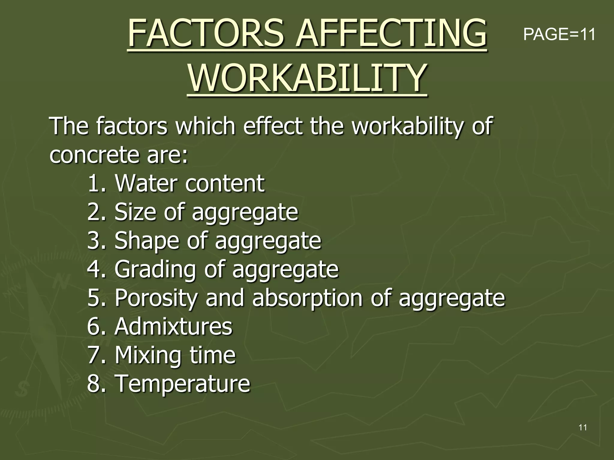 11
FACTORS AFFECTING
WORKABILITY
The factors which effect the workability of
concrete are:
1. Water content
2. Size of aggregate
3. Shape of aggregate
4. Grading of aggregate
5. Porosity and absorption of aggregate
6. Admixtures
7. Mixing time
8. Temperature
PAGE=11
 