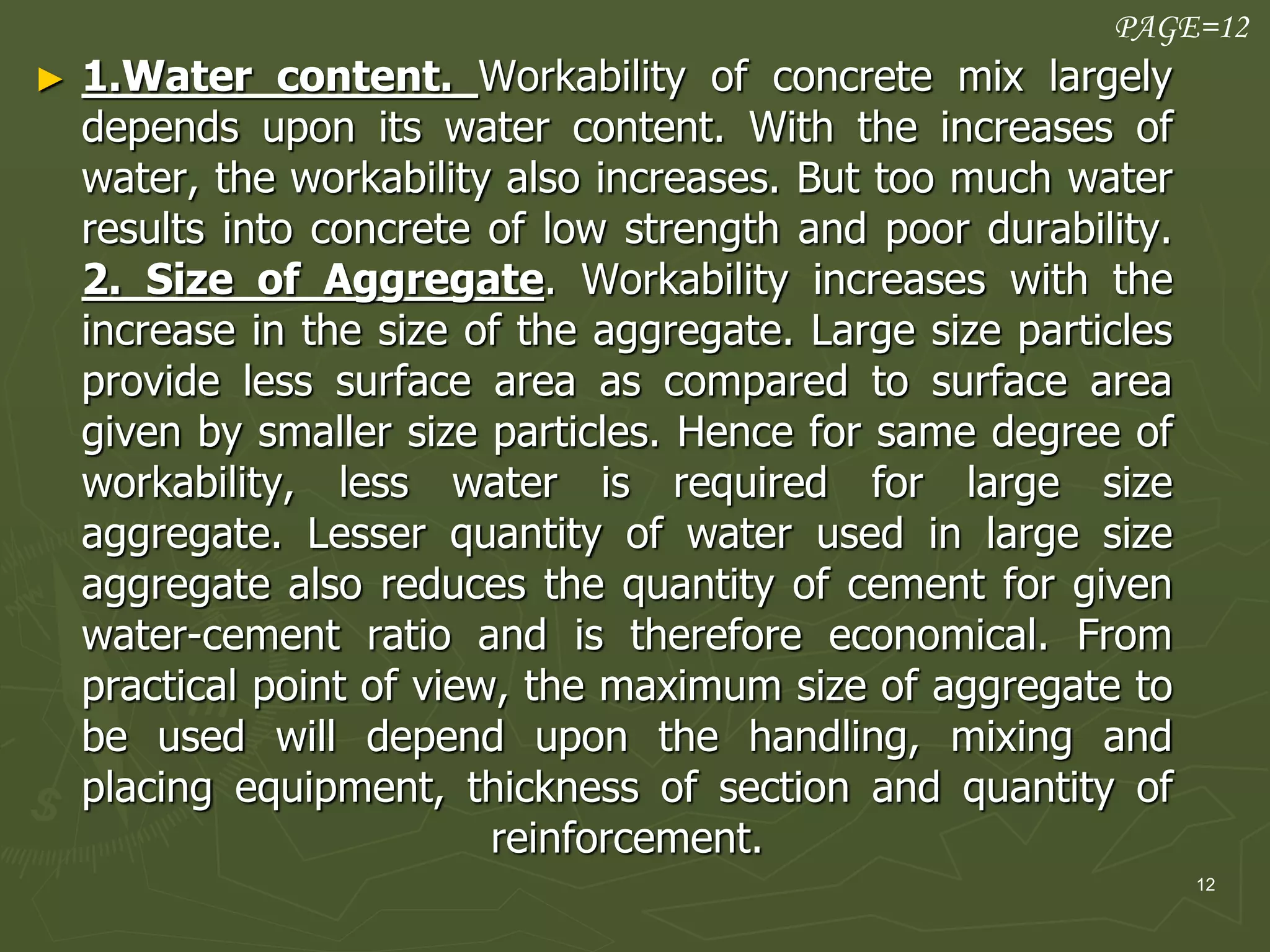 12
► 1.Water content. Workability of concrete mix largely
depends upon its water content. With the increases of
water, the workability also increases. But too much water
results into concrete of low strength and poor durability.
2. Size of Aggregate. Workability increases with the
increase in the size of the aggregate. Large size particles
provide less surface area as compared to surface area
given by smaller size particles. Hence for same degree of
workability, less water is required for large size
aggregate. Lesser quantity of water used in large size
aggregate also reduces the quantity of cement for given
water-cement ratio and is therefore economical. From
practical point of view, the maximum size of aggregate to
be used will depend upon the handling, mixing and
placing equipment, thickness of section and quantity of
reinforcement.
PAGE=12
 
