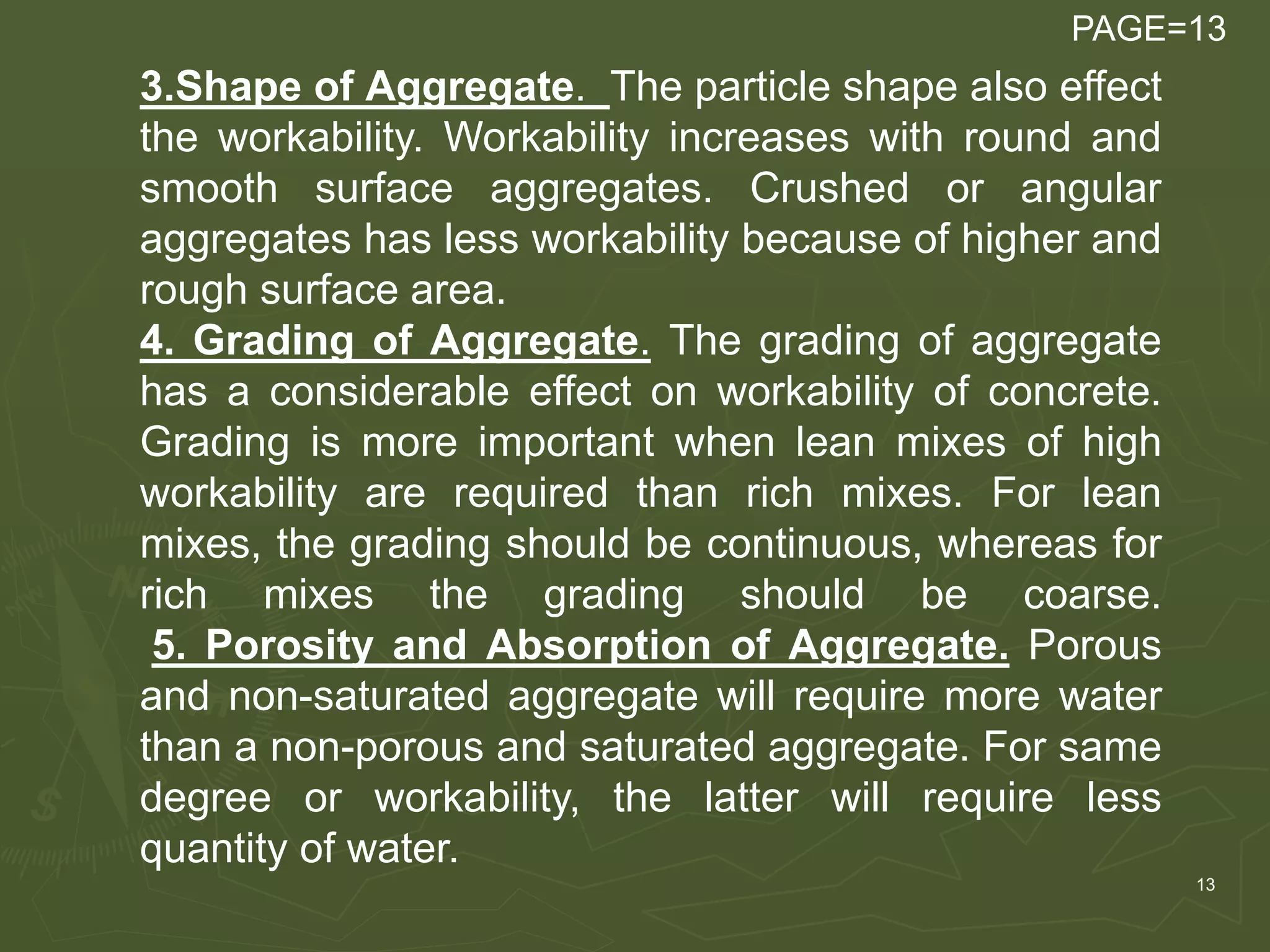 13
3.Shape of Aggregate. The particle shape also effect
the workability. Workability increases with round and
smooth surface aggregates. Crushed or angular
aggregates has less workability because of higher and
rough surface area.
4. Grading of Aggregate. The grading of aggregate
has a considerable effect on workability of concrete.
Grading is more important when lean mixes of high
workability are required than rich mixes. For lean
mixes, the grading should be continuous, whereas for
rich mixes the grading should be coarse.
5. Porosity and Absorption of Aggregate. Porous
and non-saturated aggregate will require more water
than a non-porous and saturated aggregate. For same
degree or workability, the latter will require less
quantity of water.
PAGE=13
 