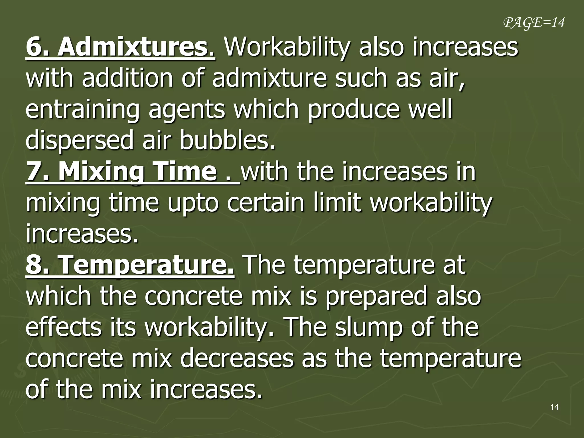 14
6. Admixtures. Workability also increases
with addition of admixture such as air,
entraining agents which produce well
dispersed air bubbles.
7. Mixing Time . with the increases in
mixing time upto certain limit workability
increases.
8. Temperature. The temperature at
which the concrete mix is prepared also
effects its workability. The slump of the
concrete mix decreases as the temperature
of the mix increases.
PAGE=14
 