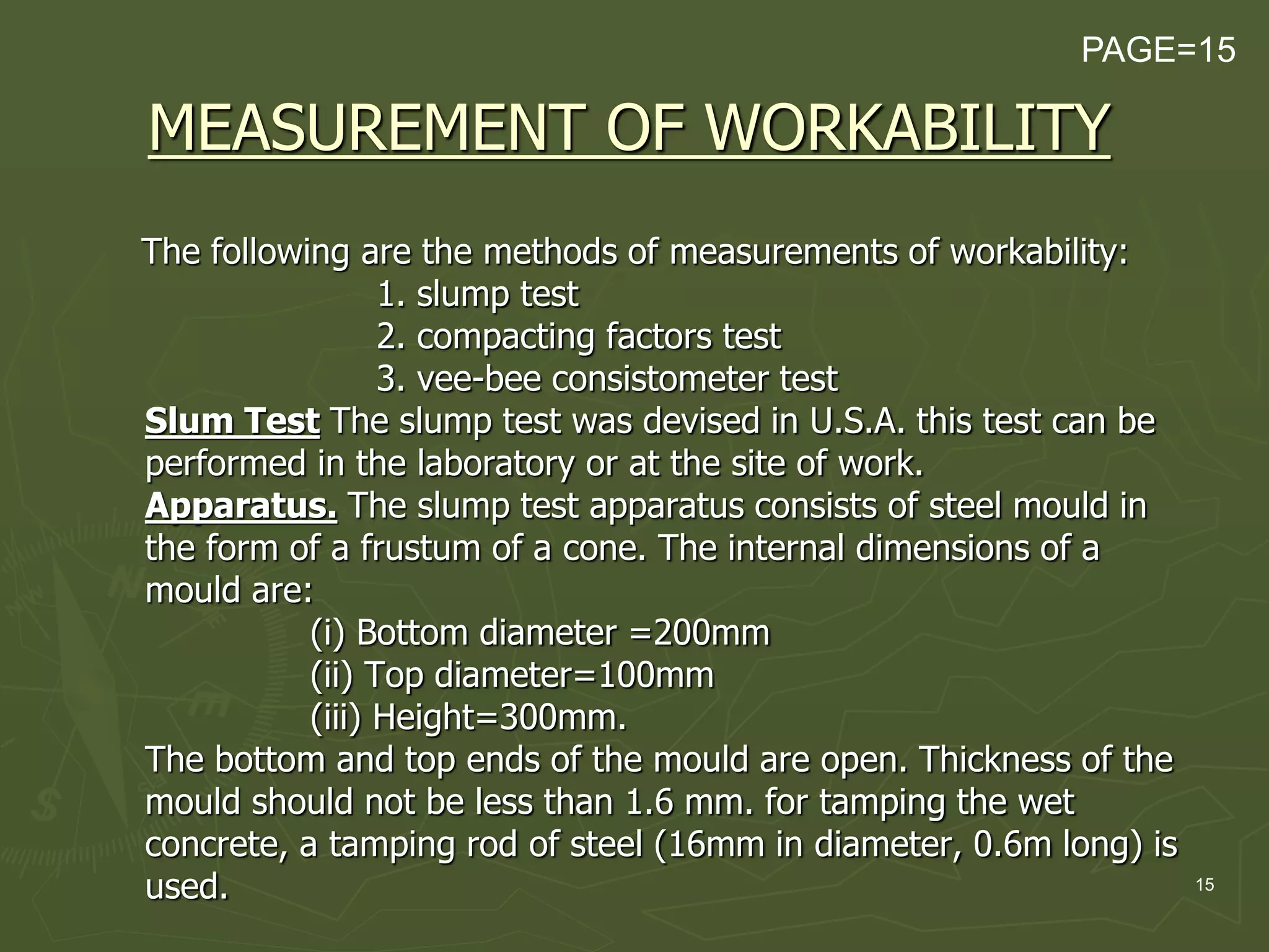 15
MEASUREMENT OF WORKABILITY
The following are the methods of measurements of workability:
1. slump test
2. compacting factors test
3. vee-bee consistometer test
Slum Test The slump test was devised in U.S.A. this test can be
performed in the laboratory or at the site of work.
Apparatus. The slump test apparatus consists of steel mould in
the form of a frustum of a cone. The internal dimensions of a
mould are:
(i) Bottom diameter =200mm
(ii) Top diameter=100mm
(iii) Height=300mm.
The bottom and top ends of the mould are open. Thickness of the
mould should not be less than 1.6 mm. for tamping the wet
concrete, a tamping rod of steel (16mm in diameter, 0.6m long) is
used.
PAGE=15
 