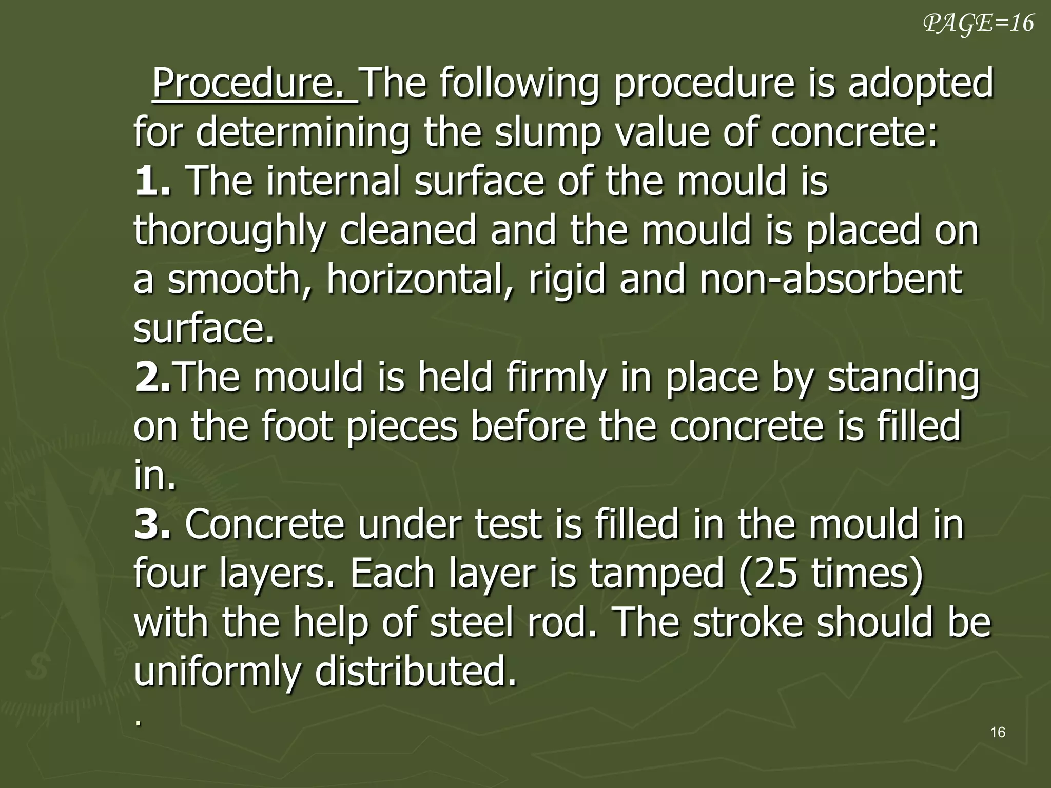 16
Procedure. The following procedure is adopted
for determining the slump value of concrete:
1. The internal surface of the mould is
thoroughly cleaned and the mould is placed on
a smooth, horizontal, rigid and non-absorbent
surface.
2.The mould is held firmly in place by standing
on the foot pieces before the concrete is filled
in.
3. Concrete under test is filled in the mould in
four layers. Each layer is tamped (25 times)
with the help of steel rod. The stroke should be
uniformly distributed.
.
PAGE=16
 