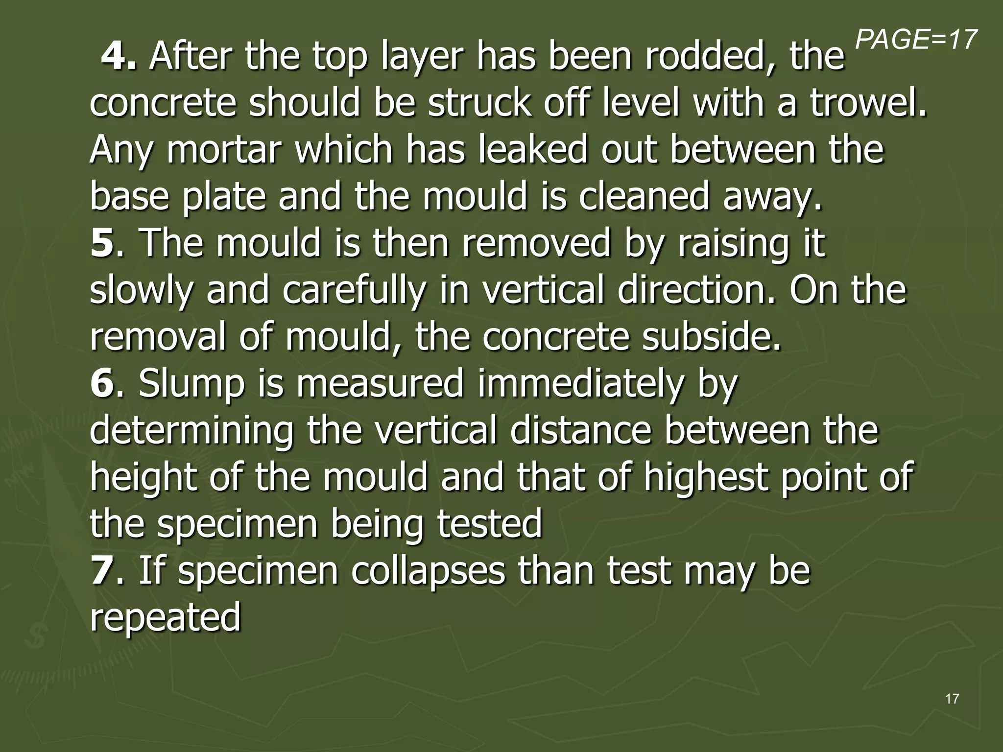 17
4. After the top layer has been rodded, the
concrete should be struck off level with a trowel.
Any mortar which has leaked out between the
base plate and the mould is cleaned away.
5. The mould is then removed by raising it
slowly and carefully in vertical direction. On the
removal of mould, the concrete subside.
6. Slump is measured immediately by
determining the vertical distance between the
height of the mould and that of highest point of
the specimen being tested
7. If specimen collapses than test may be
repeated
PAGE=17
 