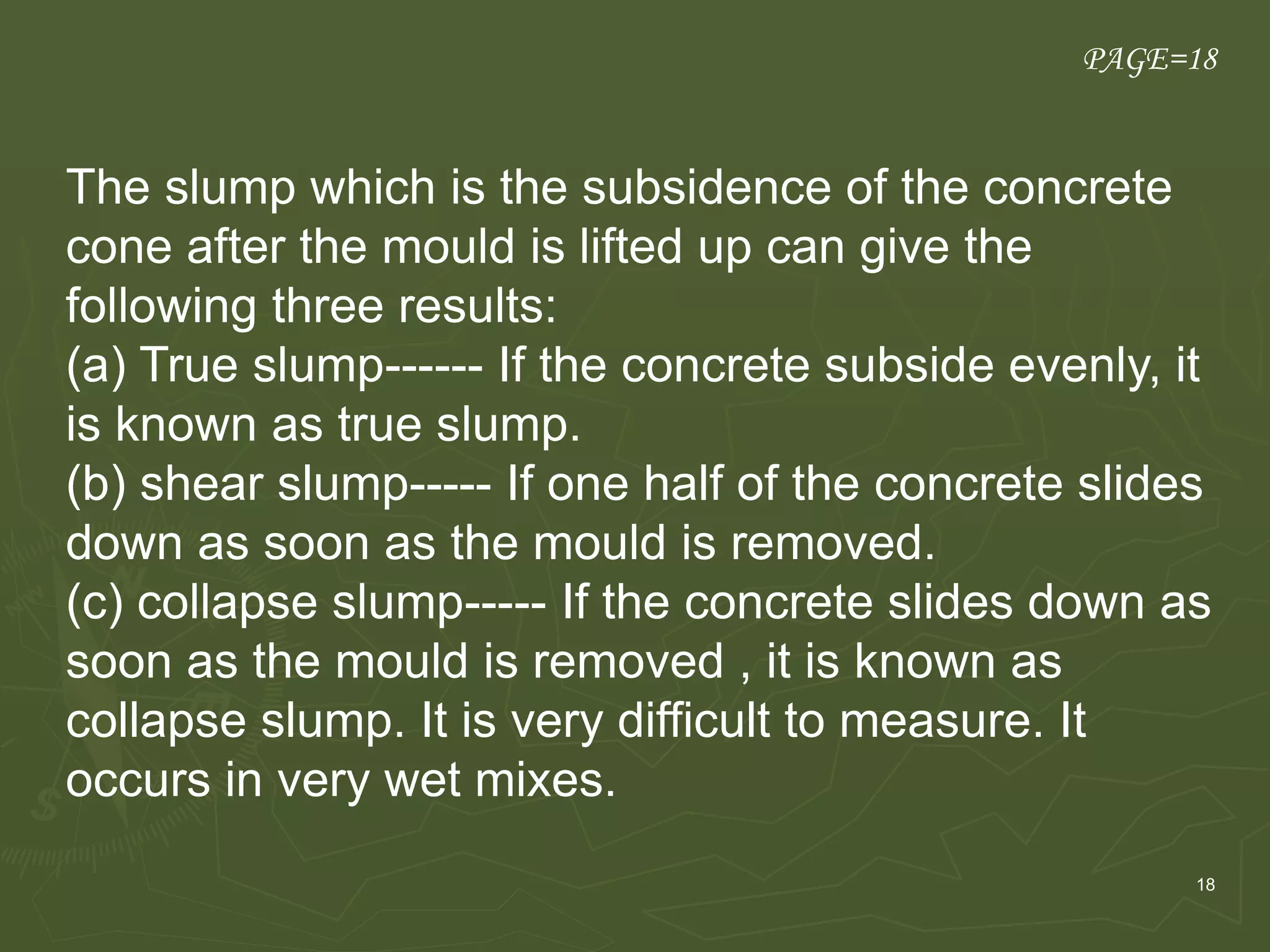 18
PAGE=18
The slump which is the subsidence of the concrete
cone after the mould is lifted up can give the
following three results:
(a) True slump------ If the concrete subside evenly, it
is known as true slump.
(b) shear slump----- If one half of the concrete slides
down as soon as the mould is removed.
(c) collapse slump----- If the concrete slides down as
soon as the mould is removed , it is known as
collapse slump. It is very difficult to measure. It
occurs in very wet mixes.
 