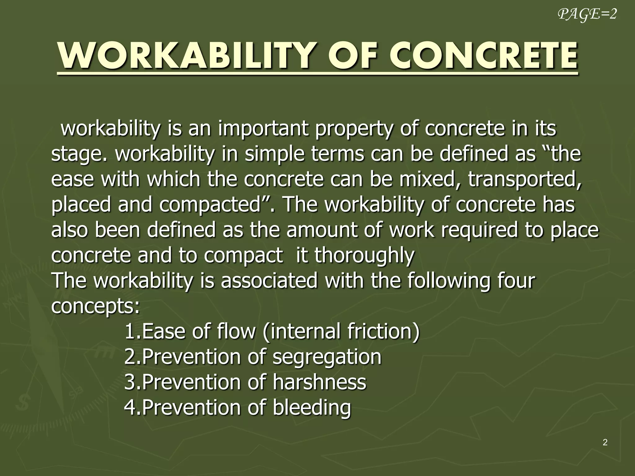 2
WORKABILITY OF CONCRETE
workability is an important property of concrete in its
stage. workability in simple terms can be defined as “the
ease with which the concrete can be mixed, transported,
placed and compacted”. The workability of concrete has
also been defined as the amount of work required to place
concrete and to compact it thoroughly
The workability is associated with the following four
concepts:
1.Ease of flow (internal friction)
2.Prevention of segregation
3.Prevention of harshness
4.Prevention of bleeding
PAGE=2
 