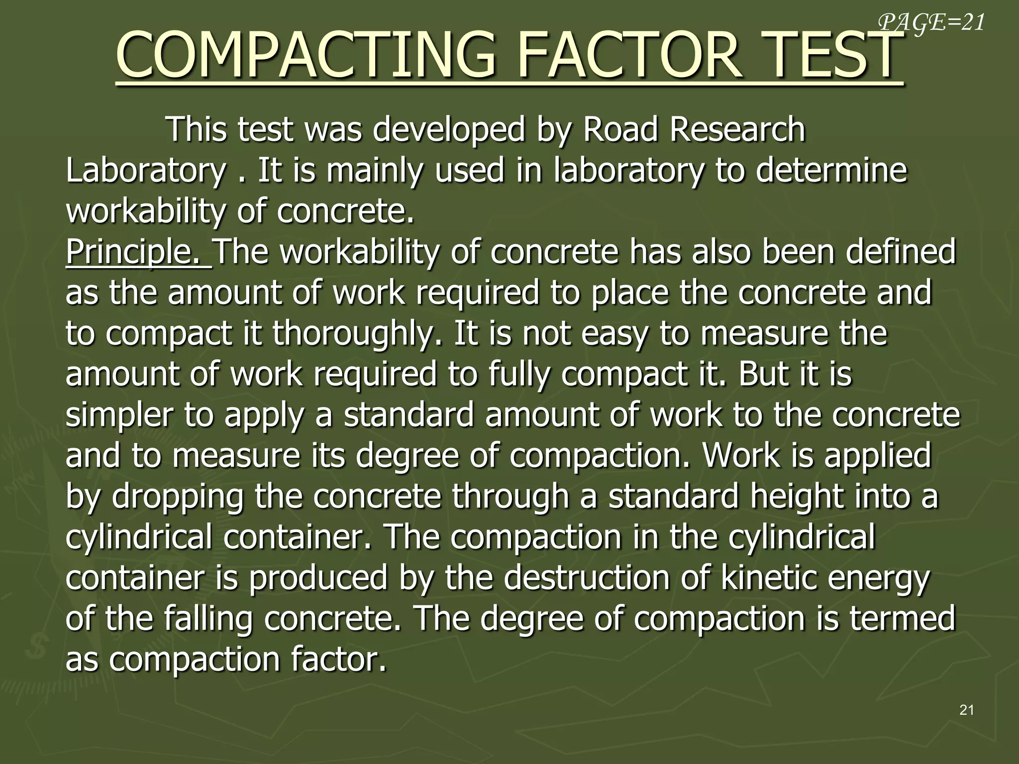 21
COMPACTING FACTOR TEST
This test was developed by Road Research
Laboratory . It is mainly used in laboratory to determine
workability of concrete.
Principle. The workability of concrete has also been defined
as the amount of work required to place the concrete and
to compact it thoroughly. It is not easy to measure the
amount of work required to fully compact it. But it is
simpler to apply a standard amount of work to the concrete
and to measure its degree of compaction. Work is applied
by dropping the concrete through a standard height into a
cylindrical container. The compaction in the cylindrical
container is produced by the destruction of kinetic energy
of the falling concrete. The degree of compaction is termed
as compaction factor.
PAGE=21
 