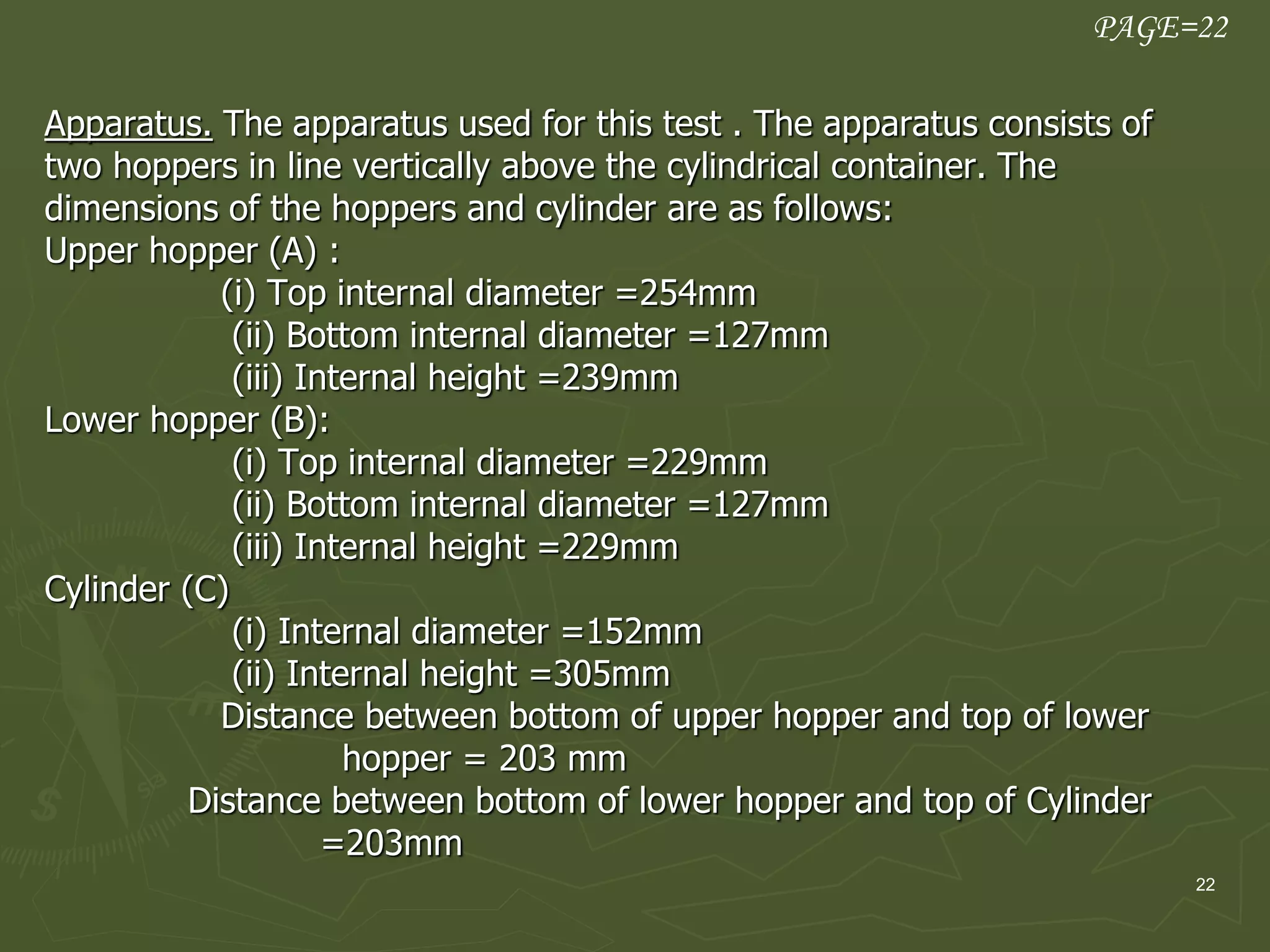22
Apparatus. The apparatus used for this test . The apparatus consists of
two hoppers in line vertically above the cylindrical container. The
dimensions of the hoppers and cylinder are as follows:
Upper hopper (A) :
(i) Top internal diameter =254mm
(ii) Bottom internal diameter =127mm
(iii) Internal height =239mm
Lower hopper (B):
(i) Top internal diameter =229mm
(ii) Bottom internal diameter =127mm
(iii) Internal height =229mm
Cylinder (C)
(i) Internal diameter =152mm
(ii) Internal height =305mm
Distance between bottom of upper hopper and top of lower
hopper = 203 mm
Distance between bottom of lower hopper and top of Cylinder
=203mm
PAGE=22
 