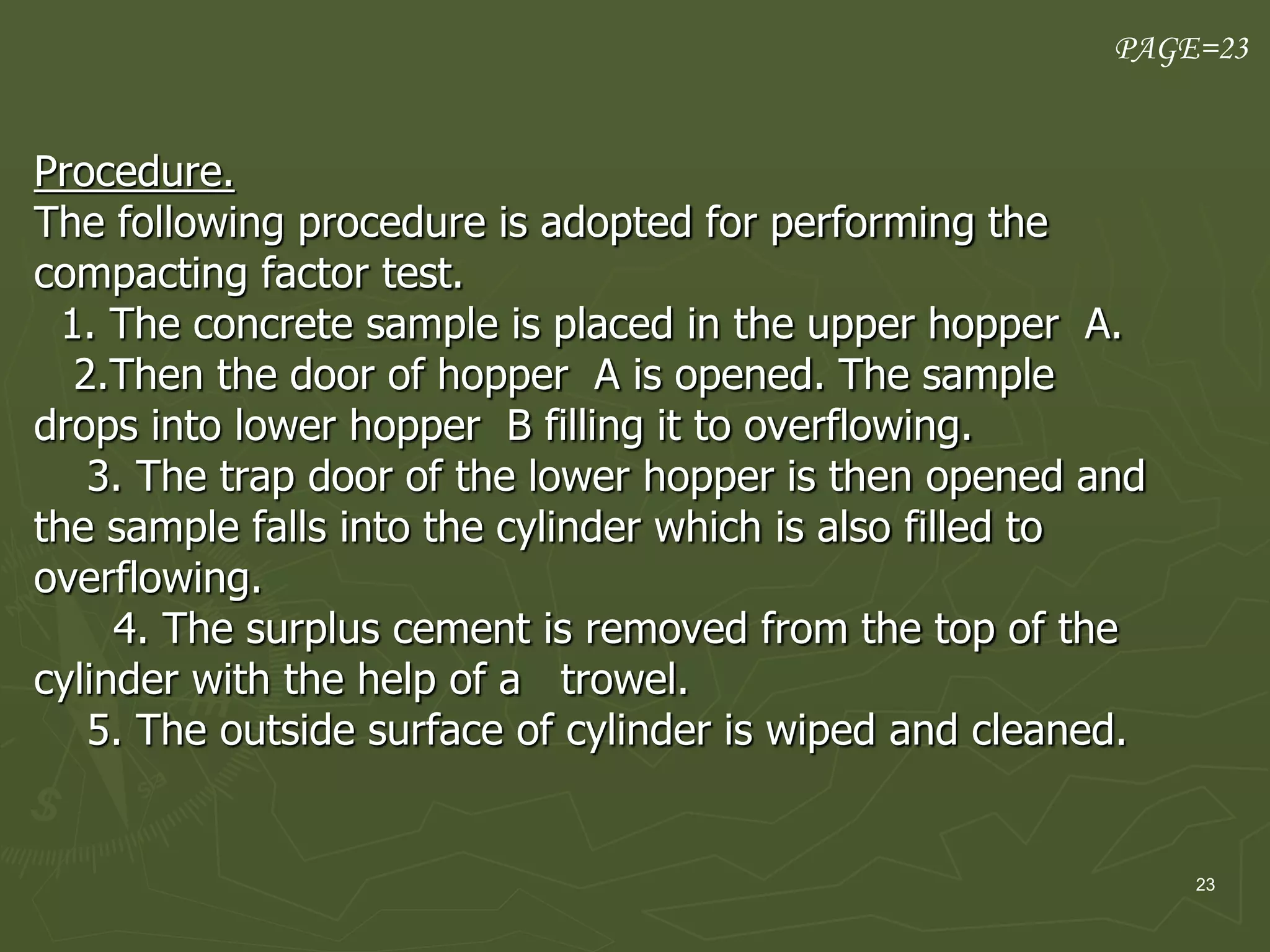 23
Procedure.
The following procedure is adopted for performing the
compacting factor test.
1. The concrete sample is placed in the upper hopper A.
2.Then the door of hopper A is opened. The sample
drops into lower hopper B filling it to overflowing.
3. The trap door of the lower hopper is then opened and
the sample falls into the cylinder which is also filled to
overflowing.
4. The surplus cement is removed from the top of the
cylinder with the help of a trowel.
5. The outside surface of cylinder is wiped and cleaned.
PAGE=23
 