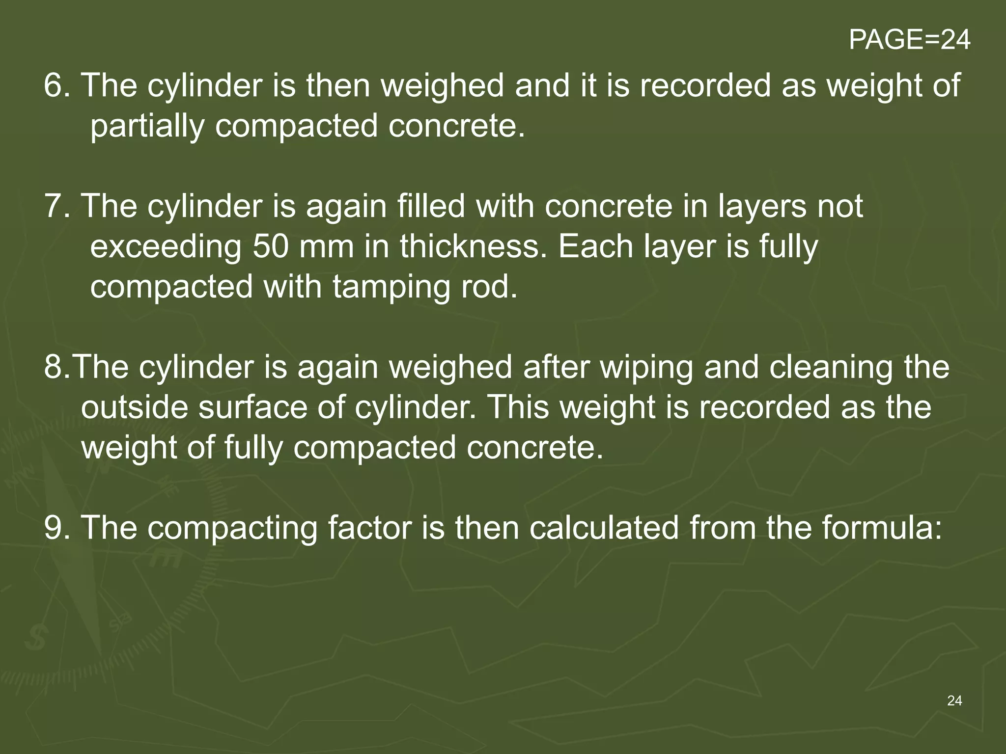 24
6. The cylinder is then weighed and it is recorded as weight of
partially compacted concrete.
7. The cylinder is again filled with concrete in layers not
exceeding 50 mm in thickness. Each layer is fully
compacted with tamping rod.
8.The cylinder is again weighed after wiping and cleaning the
outside surface of cylinder. This weight is recorded as the
weight of fully compacted concrete.
9. The compacting factor is then calculated from the formula:
PAGE=24
 