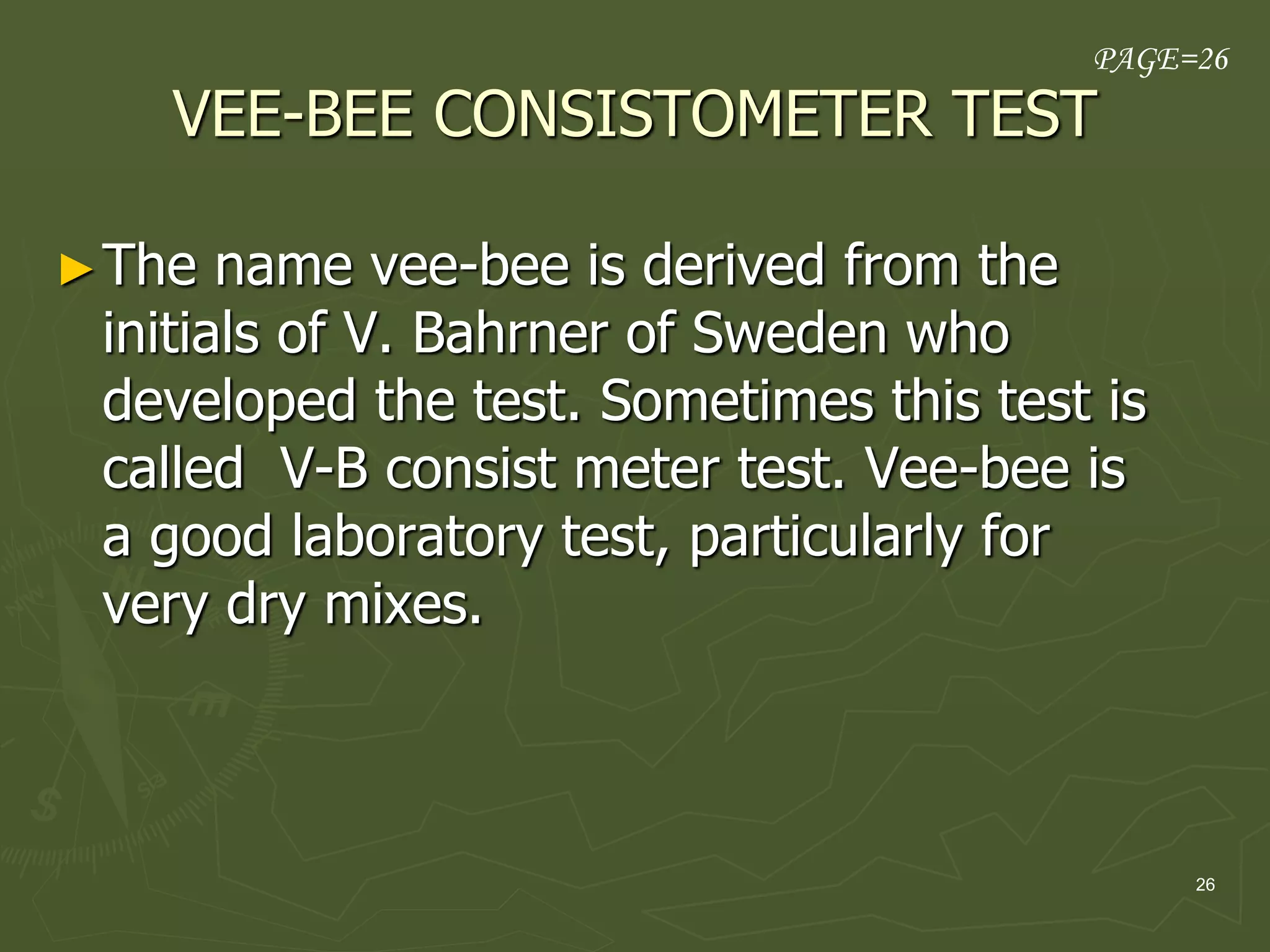 26
VEE-BEE CONSISTOMETER TEST
►The name vee-bee is derived from the
initials of V. Bahrner of Sweden who
developed the test. Sometimes this test is
called V-B consist meter test. Vee-bee is
a good laboratory test, particularly for
very dry mixes.
PAGE=26
 
