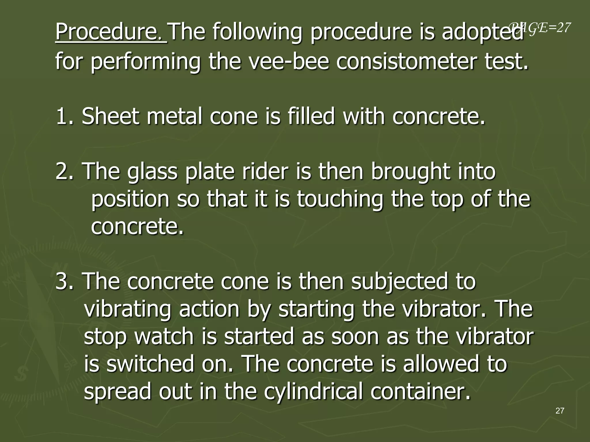27
Procedure. The following procedure is adopted
for performing the vee-bee consistometer test.
1. Sheet metal cone is filled with concrete.
2. The glass plate rider is then brought into
position so that it is touching the top of the
concrete.
3. The concrete cone is then subjected to
vibrating action by starting the vibrator. The
stop watch is started as soon as the vibrator
is switched on. The concrete is allowed to
spread out in the cylindrical container.
PAGE=27
 