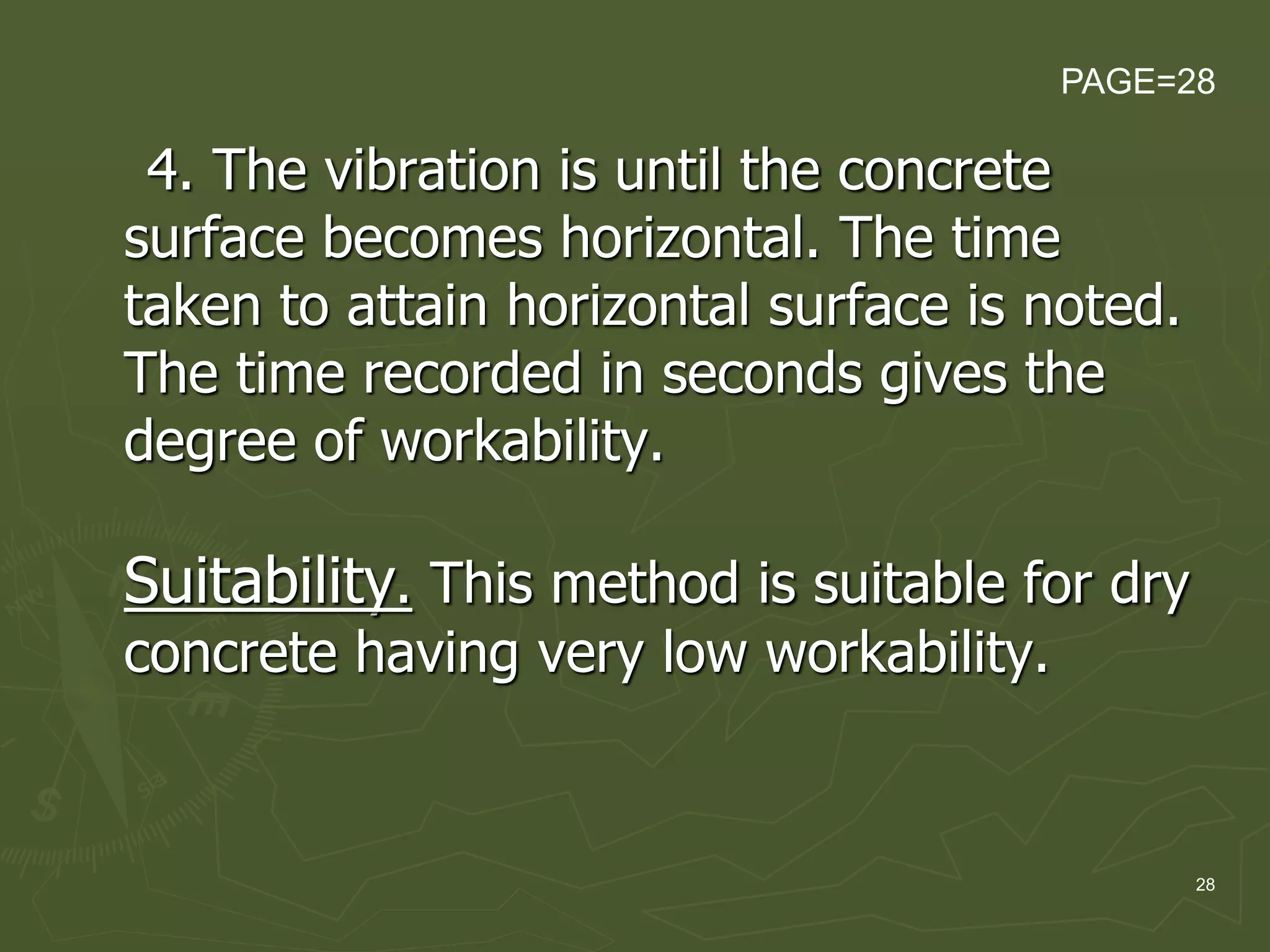 28
4. The vibration is until the concrete
surface becomes horizontal. The time
taken to attain horizontal surface is noted.
The time recorded in seconds gives the
degree of workability.
Suitability. This method is suitable for dry
concrete having very low workability.
PAGE=28
 