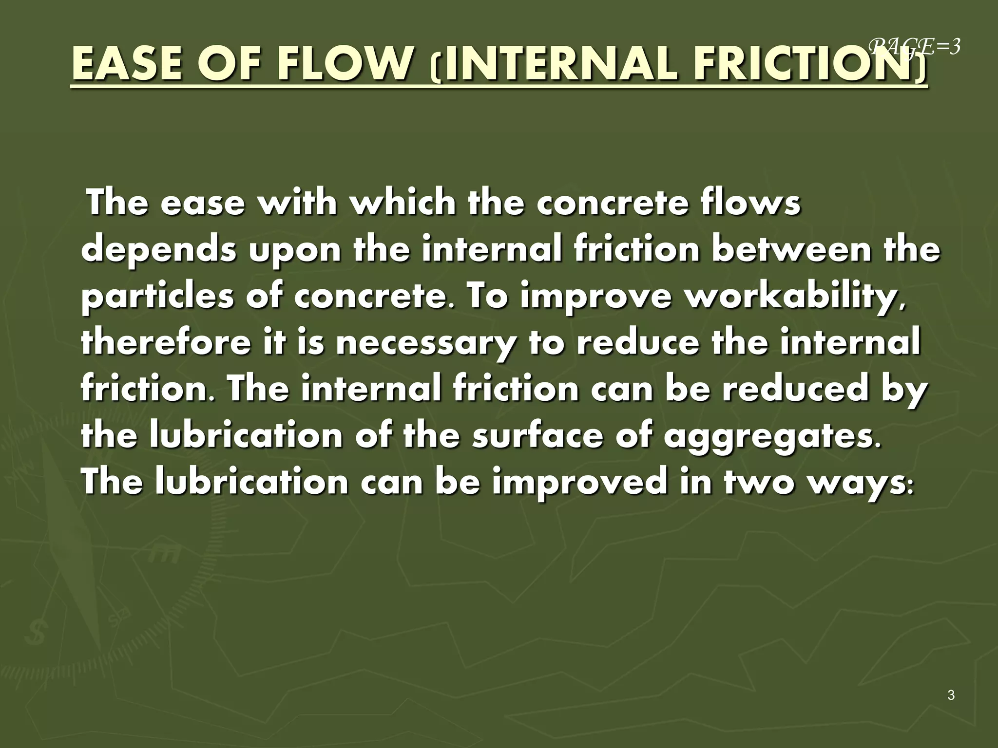 3
EASE OF FLOW (INTERNAL FRICTION)
The ease with which the concrete flows
depends upon the internal friction between the
particles of concrete. To improve workability,
therefore it is necessary to reduce the internal
friction. The internal friction can be reduced by
the lubrication of the surface of aggregates.
The lubrication can be improved in two ways:
PAGE=3
 