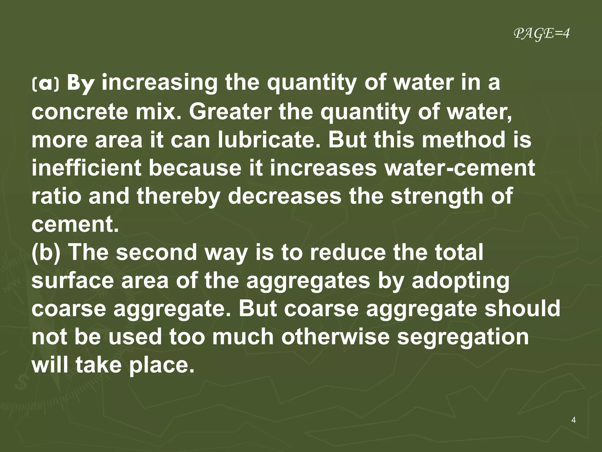 4
.
(a) By increasing the quantity of water in a
concrete mix. Greater the quantity of water,
more area it can lubricate. But this method is
inefficient because it increases water-cement
ratio and thereby decreases the strength of
cement.
(b) The second way is to reduce the total
surface area of the aggregates by adopting
coarse aggregate. But coarse aggregate should
not be used too much otherwise segregation
will take place.
PAGE=4
 