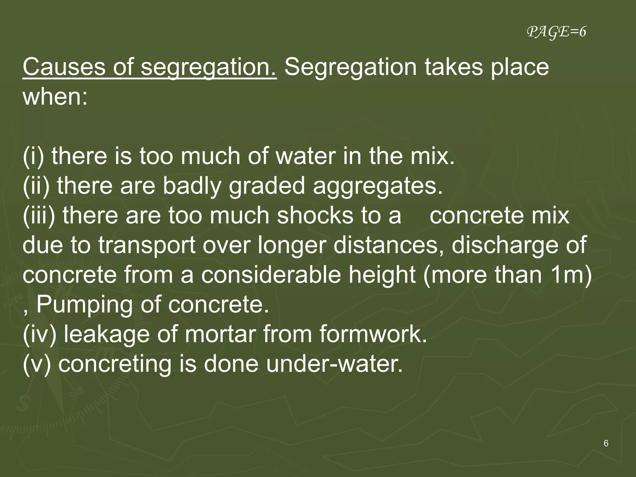 6
Causes of segregation. Segregation takes place
when:
(i) there is too much of water in the mix.
(ii) there are badly graded aggregates.
(iii) there are too much shocks to a concrete mix
due to transport over longer distances, discharge of
concrete from a considerable height (more than 1m)
, Pumping of concrete.
(iv) leakage of mortar from formwork.
(v) concreting is done under-water.
PAGE=6
 