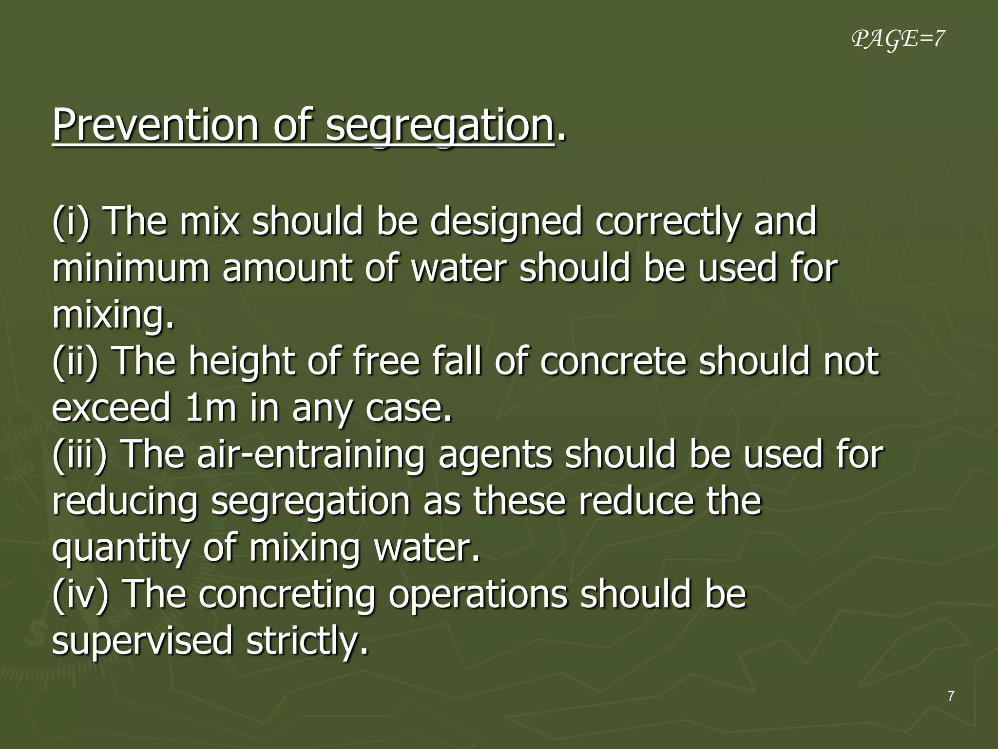 7
Prevention of segregation.
(i) The mix should be designed correctly and
minimum amount of water should be used for
mixing.
(ii) The height of free fall of concrete should not
exceed 1m in any case.
(iii) The air-entraining agents should be used for
reducing segregation as these reduce the
quantity of mixing water.
(iv) The concreting operations should be
supervised strictly.
PAGE=7
 