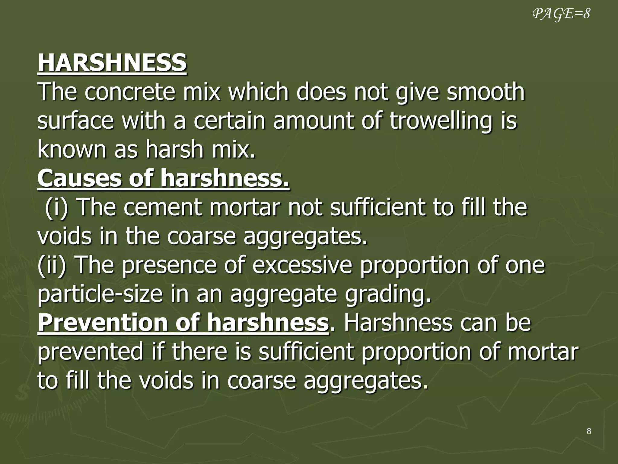 8
HARSHNESS
The concrete mix which does not give smooth
surface with a certain amount of trowelling is
known as harsh mix.
Causes of harshness.
(i) The cement mortar not sufficient to fill the
voids in the coarse aggregates.
(ii) The presence of excessive proportion of one
particle-size in an aggregate grading.
Prevention of harshness. Harshness can be
prevented if there is sufficient proportion of mortar
to fill the voids in coarse aggregates.
PAGE=8
 