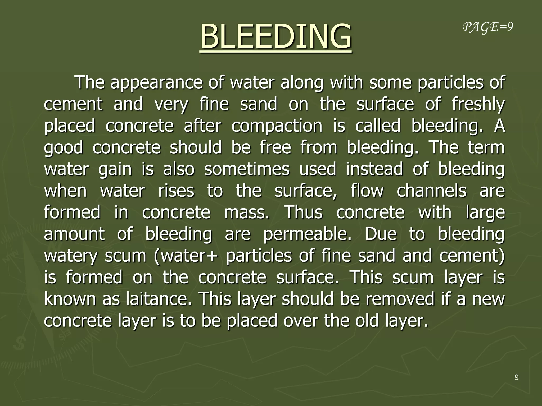 9
BLEEDING
The appearance of water along with some particles of
cement and very fine sand on the surface of freshly
placed concrete after compaction is called bleeding. A
good concrete should be free from bleeding. The term
water gain is also sometimes used instead of bleeding
when water rises to the surface, flow channels are
formed in concrete mass. Thus concrete with large
amount of bleeding are permeable. Due to bleeding
watery scum (water+ particles of fine sand and cement)
is formed on the concrete surface. This scum layer is
known as laitance. This layer should be removed if a new
concrete layer is to be placed over the old layer.
PAGE=9
 
