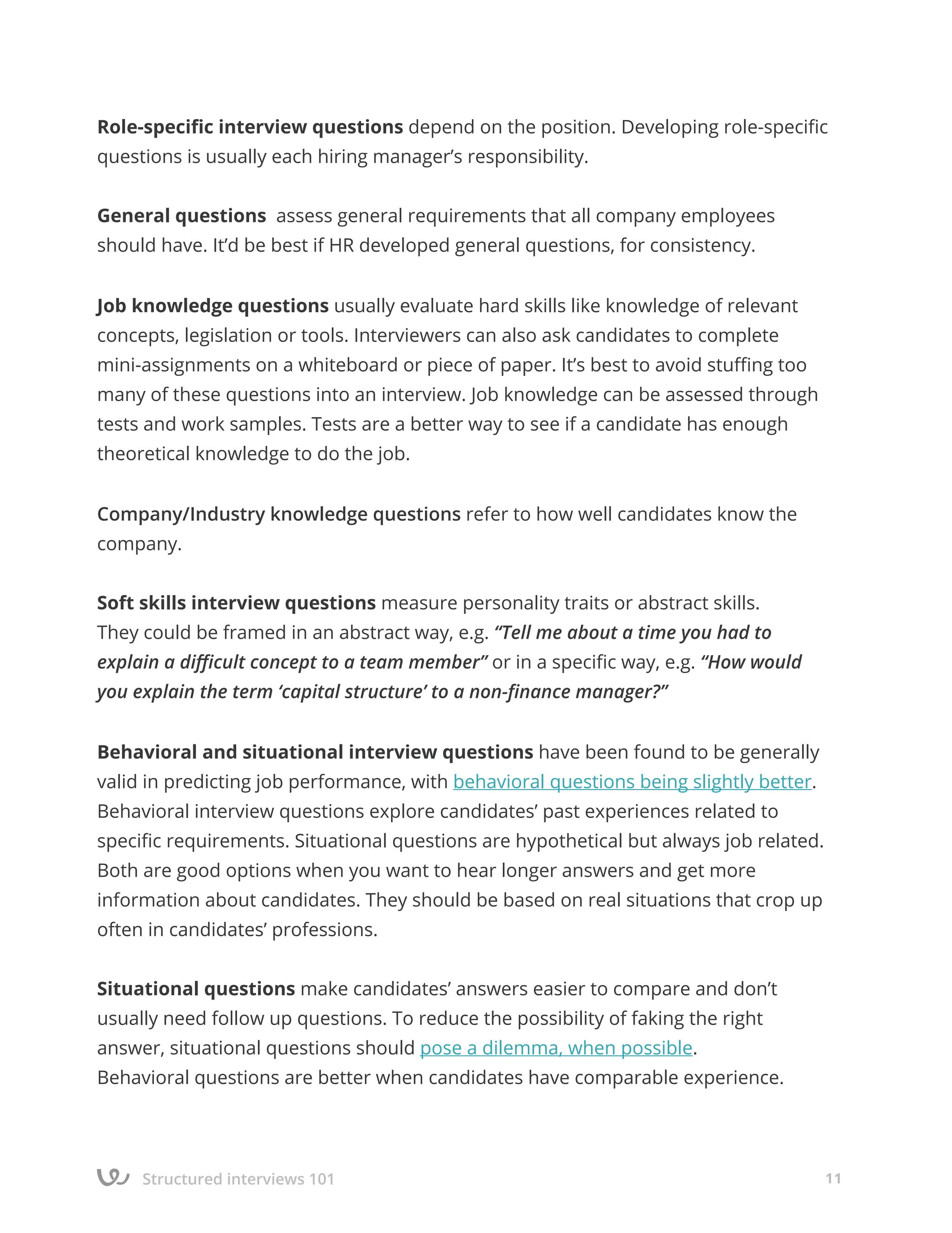 Structured interviews 101 11
Role-specific interview questions depend on the position. Developing role-specific
questions is usually each hiring manager’s responsibility.
General questions assess general requirements that all company employees
should have. It’d be best if HR developed general questions, for consistency.
Job knowledge questions usually evaluate hard skills like knowledge of relevant
concepts, legislation or tools. Interviewers can also ask candidates to complete
mini-assignments on a whiteboard or piece of paper. It’s best to avoid stuffing too
many of these questions into an interview. Job knowledge can be assessed through
tests and work samples. Tests are a better way to see if a candidate has enough
theoretical knowledge to do the job.
Company/Industry knowledge questions refer to how well candidates know the
company.
Soft skills interview questions measure personality traits or abstract skills.
They could be framed in an abstract way, e.g. “Tell me about a time you had to
explain a difficult concept to a team member” or in a specific way, e.g. “How would
you explain the term ‘capital structure’ to a non-finance manager?”
Behavioral and situational interview questions have been found to be generally
valid in predicting job performance, with behavioral questions being slightly better.
Behavioral interview questions explore candidates’ past experiences related to
specific requirements. Situational questions are hypothetical but always job related.
Both are good options when you want to hear longer answers and get more
information about candidates. They should be based on real situations that crop up
often in candidates’ professions.
Situational questions make candidates’ answers easier to compare and don’t
usually need follow up questions. To reduce the possibility of faking the right
answer, situational questions should pose a dilemma, when possible.
Behavioral questions are better when candidates have comparable experience.
 