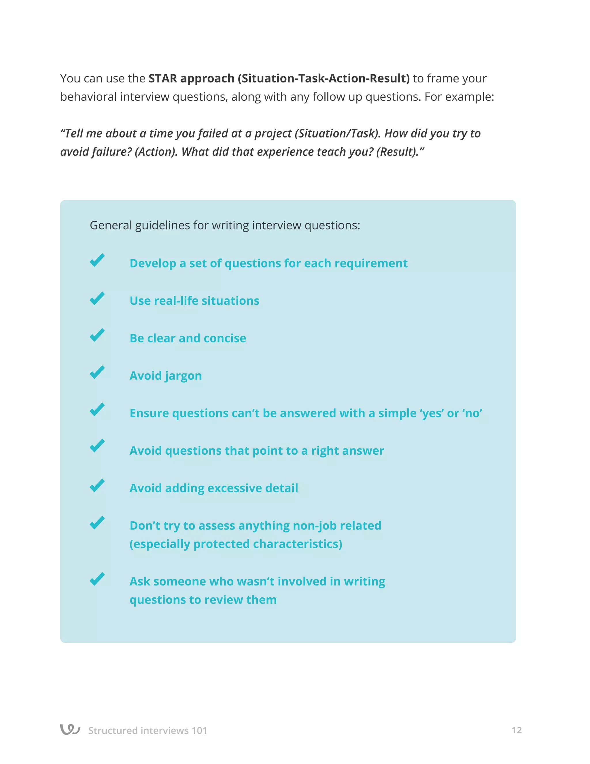 Structured interviews 101 12
You can use the STAR approach (Situation-Task-Action-Result) to frame your
behavioral interview questions, along with any follow up questions. For example:
“Tell me about a time you failed at a project (Situation/Task). How did you try to
avoid failure? (Action). What did that experience teach you? (Result).”
	
		
		 Develop a set of questions for each requirement
		 Use real-life situations
		 Be clear and concise
		Avoid jargon
		 Ensure questions can’t be answered with a simple ‘yes’ or ‘no’
		 Avoid questions that point to a right answer
		 Avoid adding excessive detail
		 Don’t try to assess anything non-job related
		 (especially protected characteristics)
		 Ask someone who wasn’t involved in writing
		 questions to review them
General guidelines for writing interview questions:
 