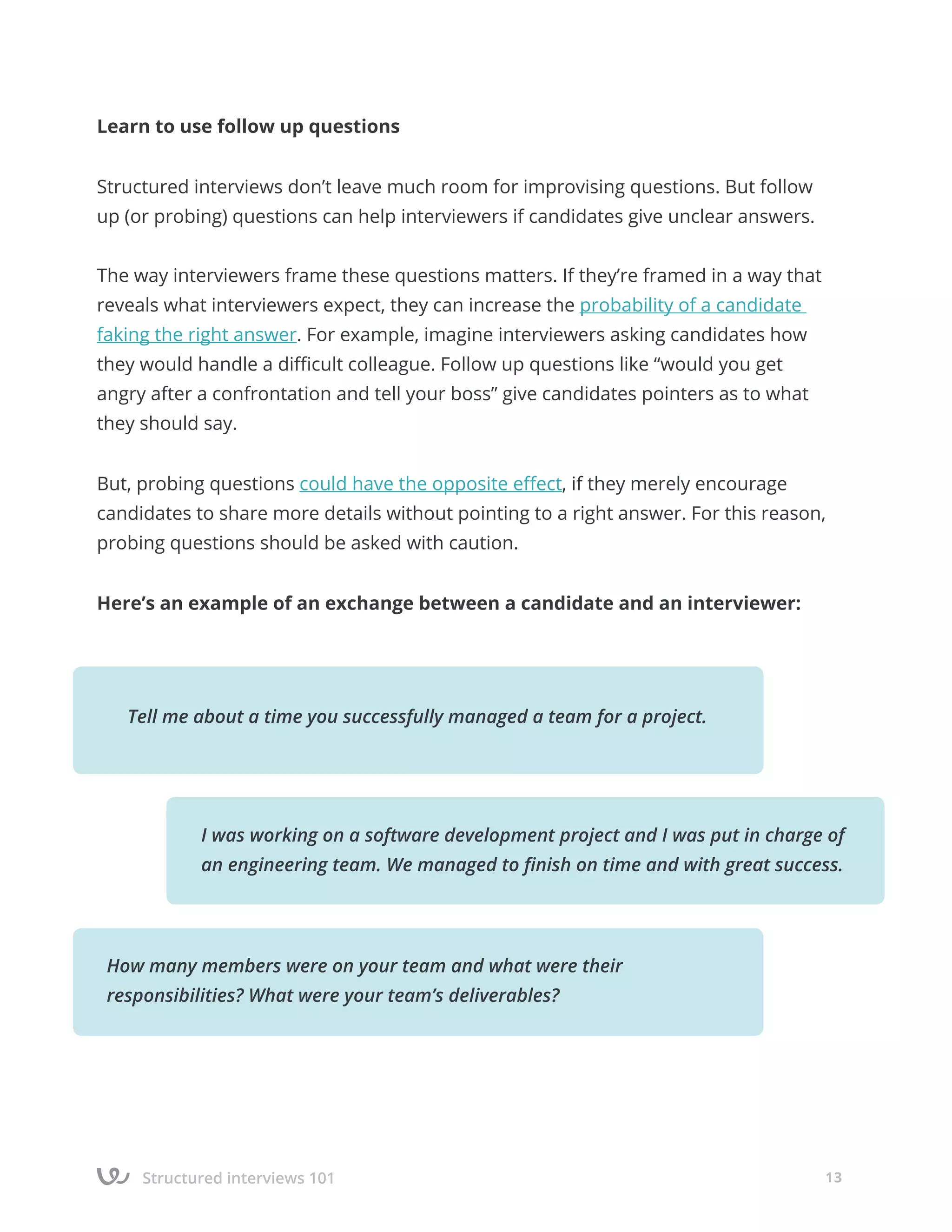 Structured interviews 101 13
Learn to use follow up questions
Structured interviews don’t leave much room for improvising questions. But follow
up (or probing) questions can help interviewers if candidates give unclear answers.
The way interviewers frame these questions matters. If they’re framed in a way that
reveals what interviewers expect, they can increase the probability of a candidate
faking the right answer. For example, imagine interviewers asking candidates how
they would handle a difficult colleague. Follow up questions like “would you get
angry after a confrontation and tell your boss” give candidates pointers as to what
they should say.
But, probing questions could have the opposite effect, if they merely encourage
candidates to share more details without pointing to a right answer. For this reason,
probing questions should be asked with caution.
Here’s an example of an exchange between a candidate and an interviewer:
How many members were on your team and what were their
responsibilities? What were your team’s deliverables?
Tell me about a time you successfully managed a team for a project.
I was working on a software development project and I was put in charge of
an engineering team. We managed to finish on time and with great success.
 