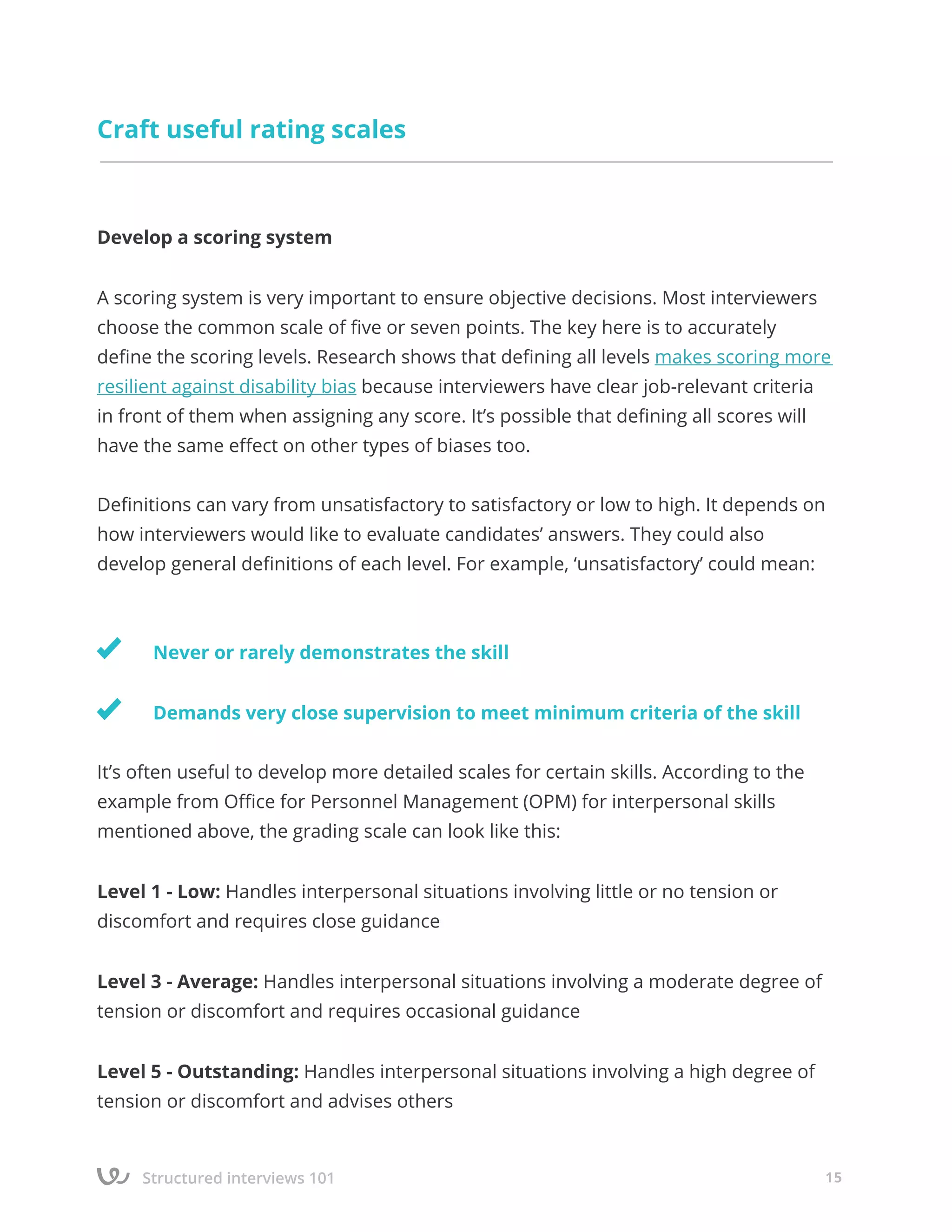 Structured interviews 101 15
Craft useful rating scales
Develop a scoring system
A scoring system is very important to ensure objective decisions. Most interviewers
choose the common scale of five or seven points. The key here is to accurately
define the scoring levels. Research shows that defining all levels makes scoring more
resilient against disability bias because interviewers have clear job-relevant criteria
in front of them when assigning any score. It’s possible that defining all scores will
have the same effect on other types of biases too.
Definitions can vary from unsatisfactory to satisfactory or low to high. It depends on
how interviewers would like to evaluate candidates’ answers. They could also
develop general definitions of each level. For example, ‘unsatisfactory’ could mean:
	
	 Never or rarely demonstrates the skill
	 Demands very close supervision to meet minimum criteria of the skill
It’s often useful to develop more detailed scales for certain skills. According to the
example from Office for Personnel Management (OPM) for interpersonal skills
mentioned above, the grading scale can look like this:
Level 1 - Low: Handles interpersonal situations involving little or no tension or
discomfort and requires close guidance
Level 3 - Average: Handles interpersonal situations involving a moderate degree of
tension or discomfort and requires occasional guidance
Level 5 - Outstanding: Handles interpersonal situations involving a high degree of
tension or discomfort and advises others
 
