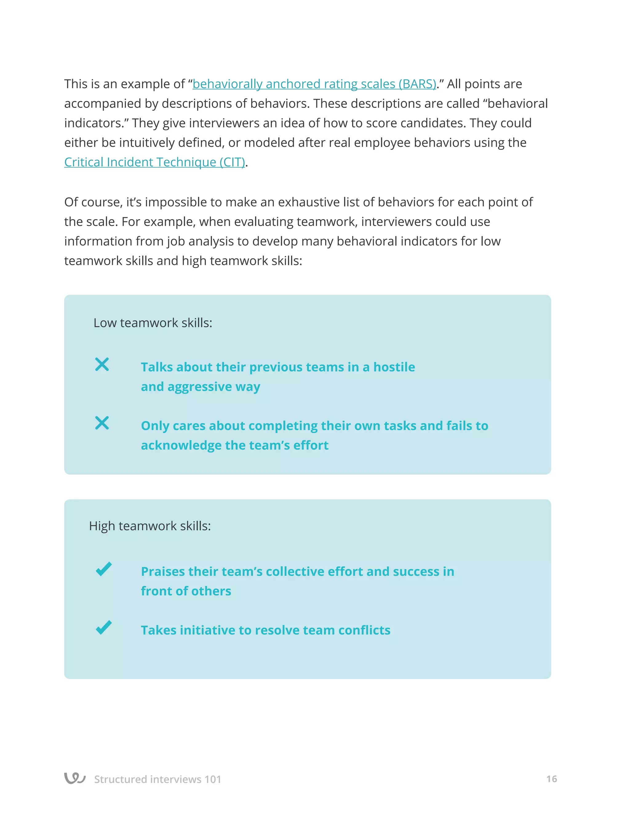 Structured interviews 101 16
This is an example of “behaviorally anchored rating scales (BARS).” All points are
accompanied by descriptions of behaviors. These descriptions are called “behavioral
indicators.” They give interviewers an idea of how to score candidates. They could
either be intuitively defined, or modeled after real employee behaviors using the
Critical Incident Technique (CIT).
Of course, it’s impossible to make an exhaustive list of behaviors for each point of
the scale. For example, when evaluating teamwork, interviewers could use
information from job analysis to develop many behavioral indicators for low
teamwork skills and high teamwork skills:
		
		 Talks about their previous teams in a hostile
		 and aggressive way
		 Only cares about completing their own tasks and fails to 		
		 acknowledge the team’s effort
Low teamwork skills:
		
		 Praises their team’s collective effort and success in
		 front of others
		 Takes initiative to resolve team conflicts
High teamwork skills:
 