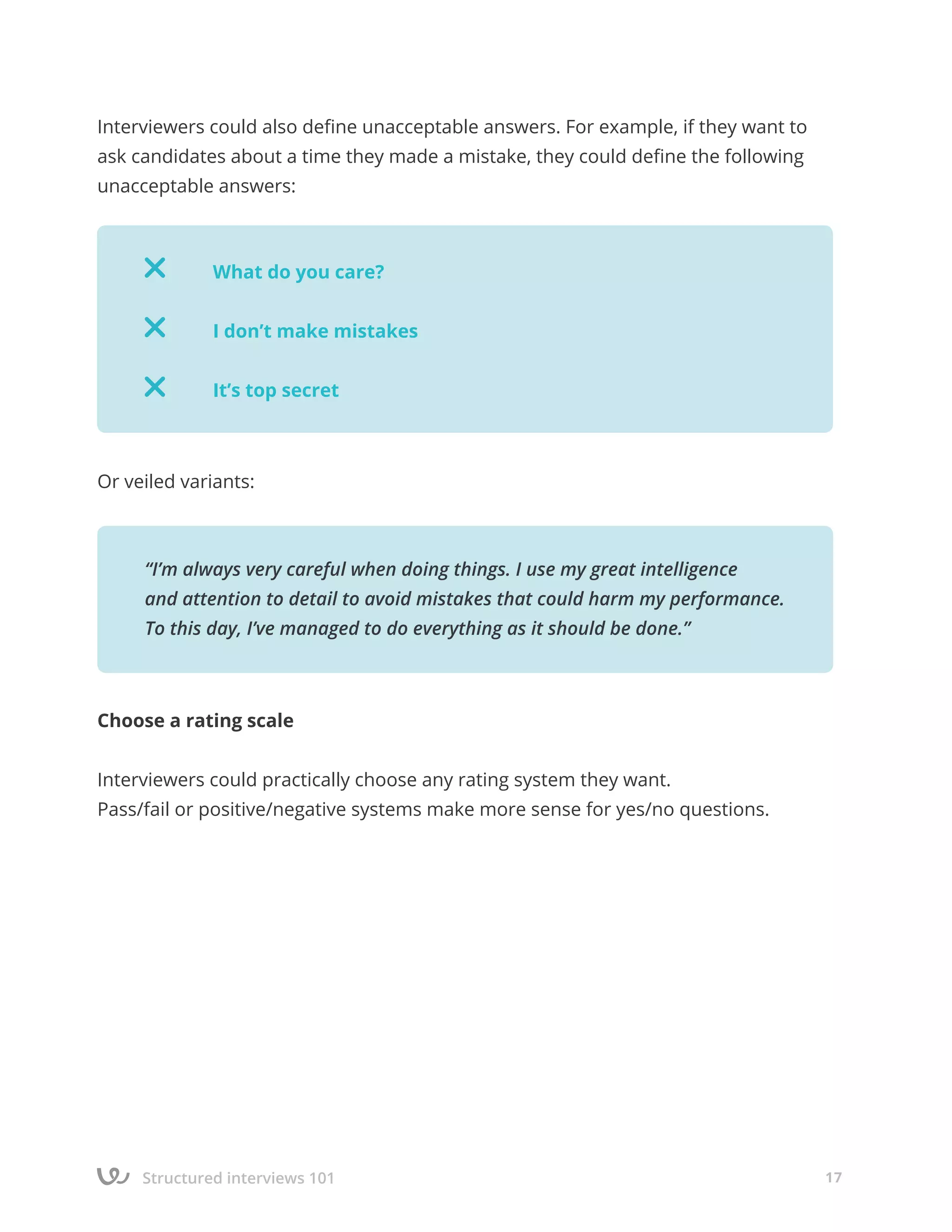 Structured interviews 101 17
Interviewers could also define unacceptable answers. For example, if they want to
ask candidates about a time they made a mistake, they could define the following
unacceptable answers:
Or veiled variants:
Choose a rating scale
Interviewers could practically choose any rating system they want.
Pass/fail or positive/negative systems make more sense for yes/no questions.
		
		 What do you care?
		 I don’t make mistakes
		 It’s top secret
“I’m always very careful when doing things. I use my great intelligence
and attention to detail to avoid mistakes that could harm my performance.
To this day, I’ve managed to do everything as it should be done.”
 