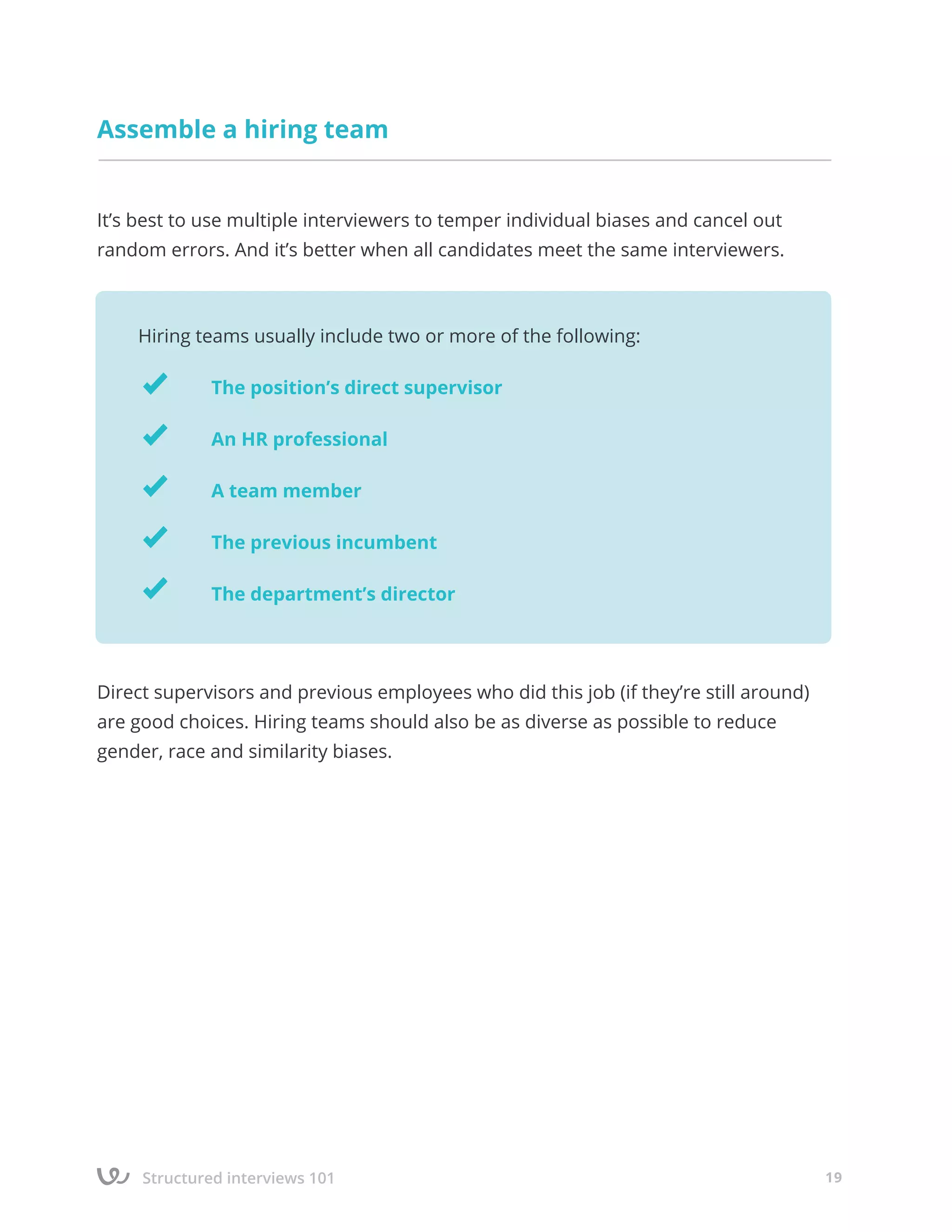 Structured interviews 101 19
Assemble a hiring team
It’s best to use multiple interviewers to temper individual biases and cancel out
random errors. And it’s better when all candidates meet the same interviewers.
Direct supervisors and previous employees who did this job (if they’re still around)
are good choices. Hiring teams should also be as diverse as possible to reduce
gender, race and similarity biases.
Hiring teams usually include two or more of the following:
		 The position’s direct supervisor
		 An HR professional
		 A team member
		 The previous incumbent
		 The department’s director
 