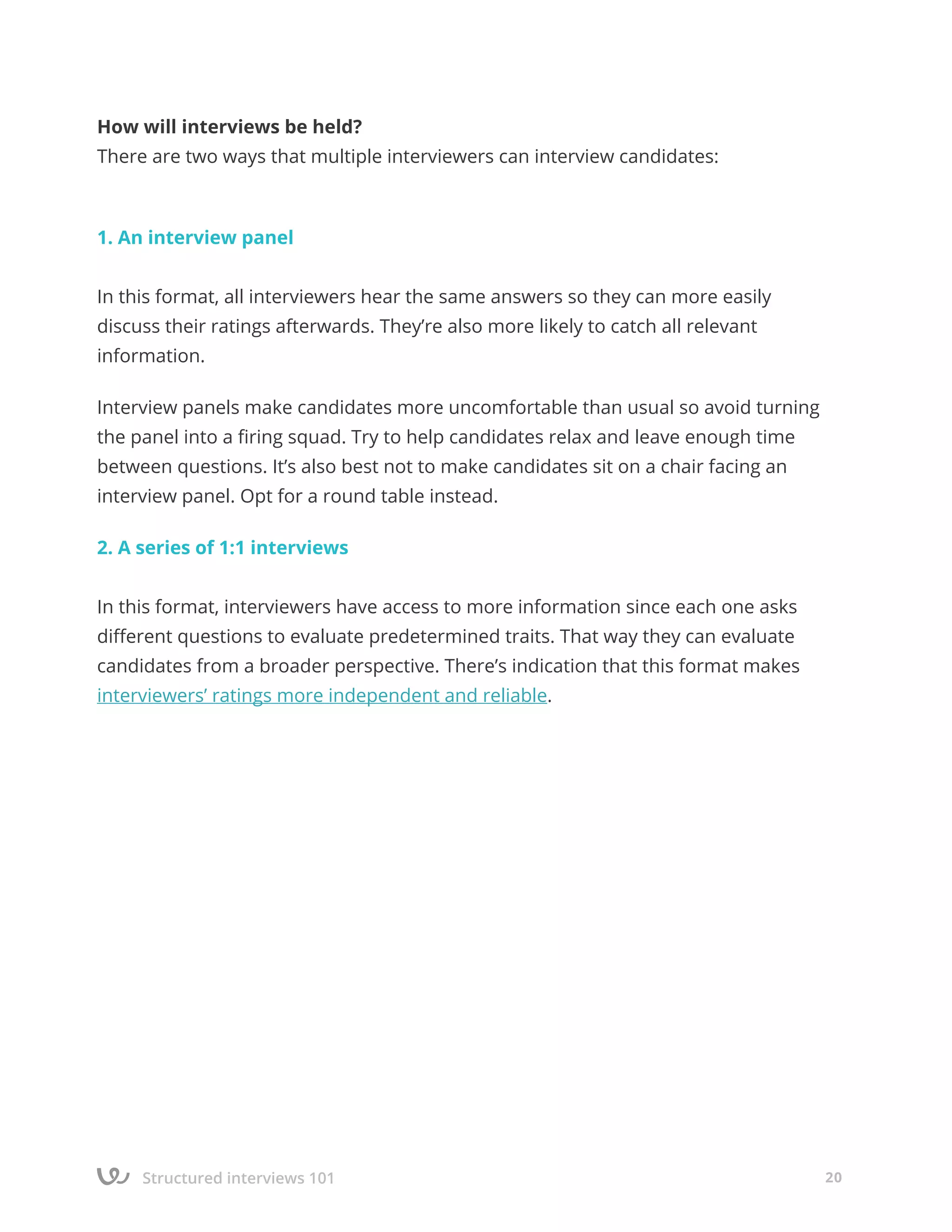Structured interviews 101 20
How will interviews be held?
There are two ways that multiple interviewers can interview candidates:
1. An interview panel
In this format, all interviewers hear the same answers so they can more easily
discuss their ratings afterwards. They’re also more likely to catch all relevant
information.
Interview panels make candidates more uncomfortable than usual so avoid turning
the panel into a firing squad. Try to help candidates relax and leave enough time
between questions. It’s also best not to make candidates sit on a chair facing an
interview panel. Opt for a round table instead.
2. A series of 1:1 interviews
In this format, interviewers have access to more information since each one asks
different questions to evaluate predetermined traits. That way they can evaluate
candidates from a broader perspective. There’s indication that this format makes
interviewers’ ratings more independent and reliable.
 
