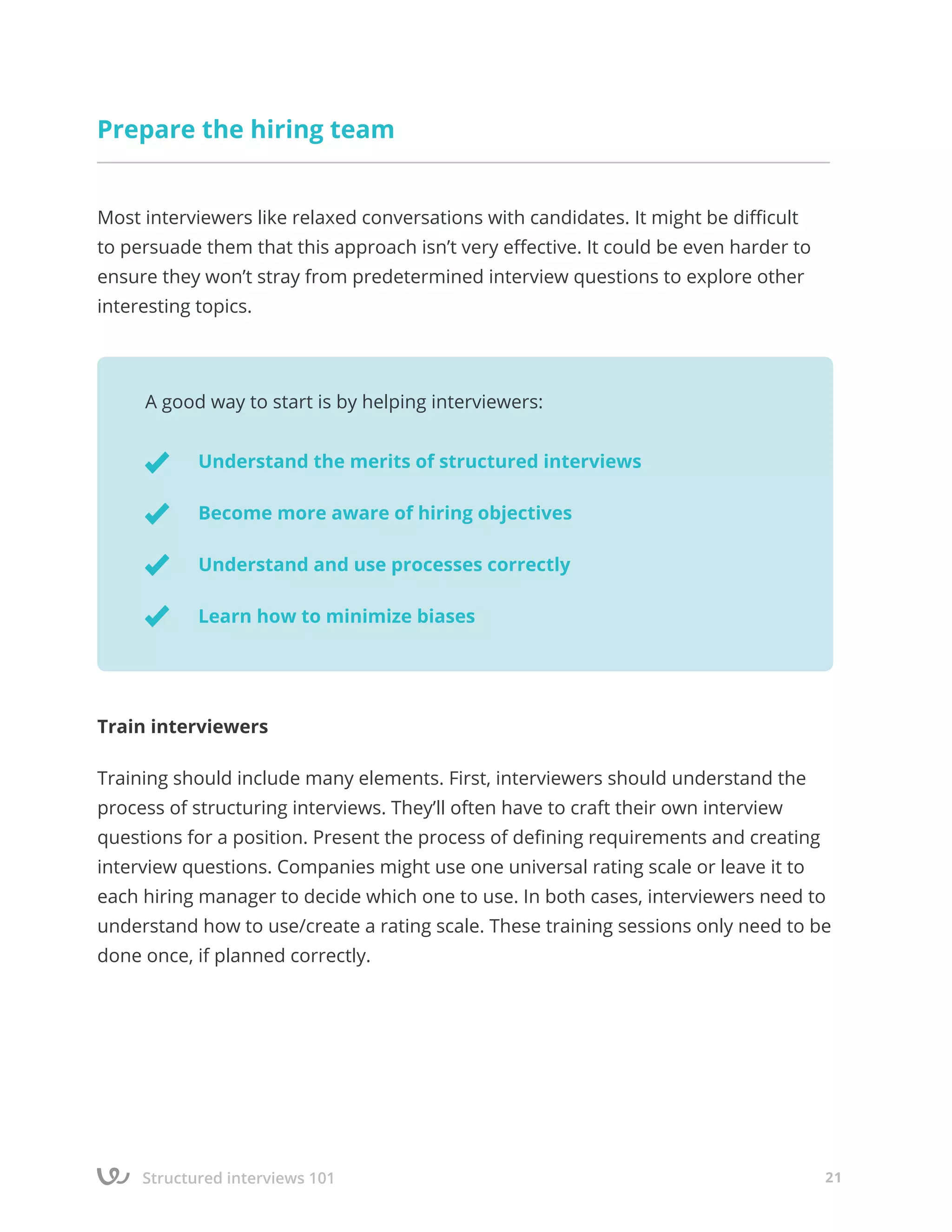 Structured interviews 101 21
Prepare the hiring team
Most interviewers like relaxed conversations with candidates. It might be difficult
to persuade them that this approach isn’t very effective. It could be even harder to
ensure they won’t stray from predetermined interview questions to explore other
interesting topics.
Train interviewers
Training should include many elements. First, interviewers should understand the
process of structuring interviews. They’ll often have to craft their own interview
questions for a position. Present the process of defining requirements and creating
interview questions. Companies might use one universal rating scale or leave it to
each hiring manager to decide which one to use. In both cases, interviewers need to
understand how to use/create a rating scale. These training sessions only need to be
done once, if planned correctly.
A good way to start is by helping interviewers:
Understand the merits of structured interviews
Become more aware of hiring objectives
Understand and use processes correctly
Learn how to minimize biases
 