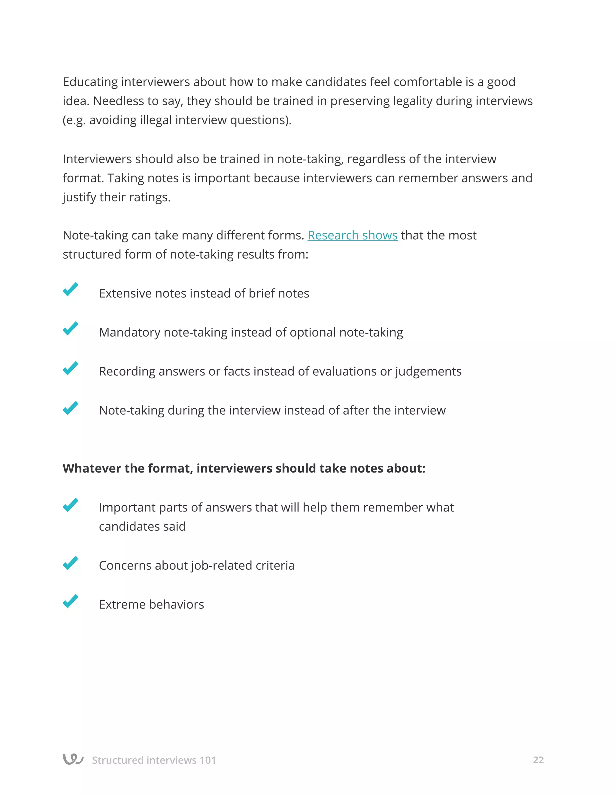 Structured interviews 101 22
Educating interviewers about how to make candidates feel comfortable is a good
idea. Needless to say, they should be trained in preserving legality during interviews
(e.g. avoiding illegal interview questions).
Interviewers should also be trained in note-taking, regardless of the interview
format. Taking notes is important because interviewers can remember answers and
justify their ratings.
Note-taking can take many different forms. Research shows that the most
structured form of note-taking results from:
	 Extensive notes instead of brief notes
	 Mandatory note-taking instead of optional note-taking
	 Recording answers or facts instead of evaluations or judgements
	 Note-taking during the interview instead of after the interview
Whatever the format, interviewers should take notes about:
	 Important parts of answers that will help them remember what
	 candidates said
	 Concerns about job-related criteria
	 Extreme behaviors
 