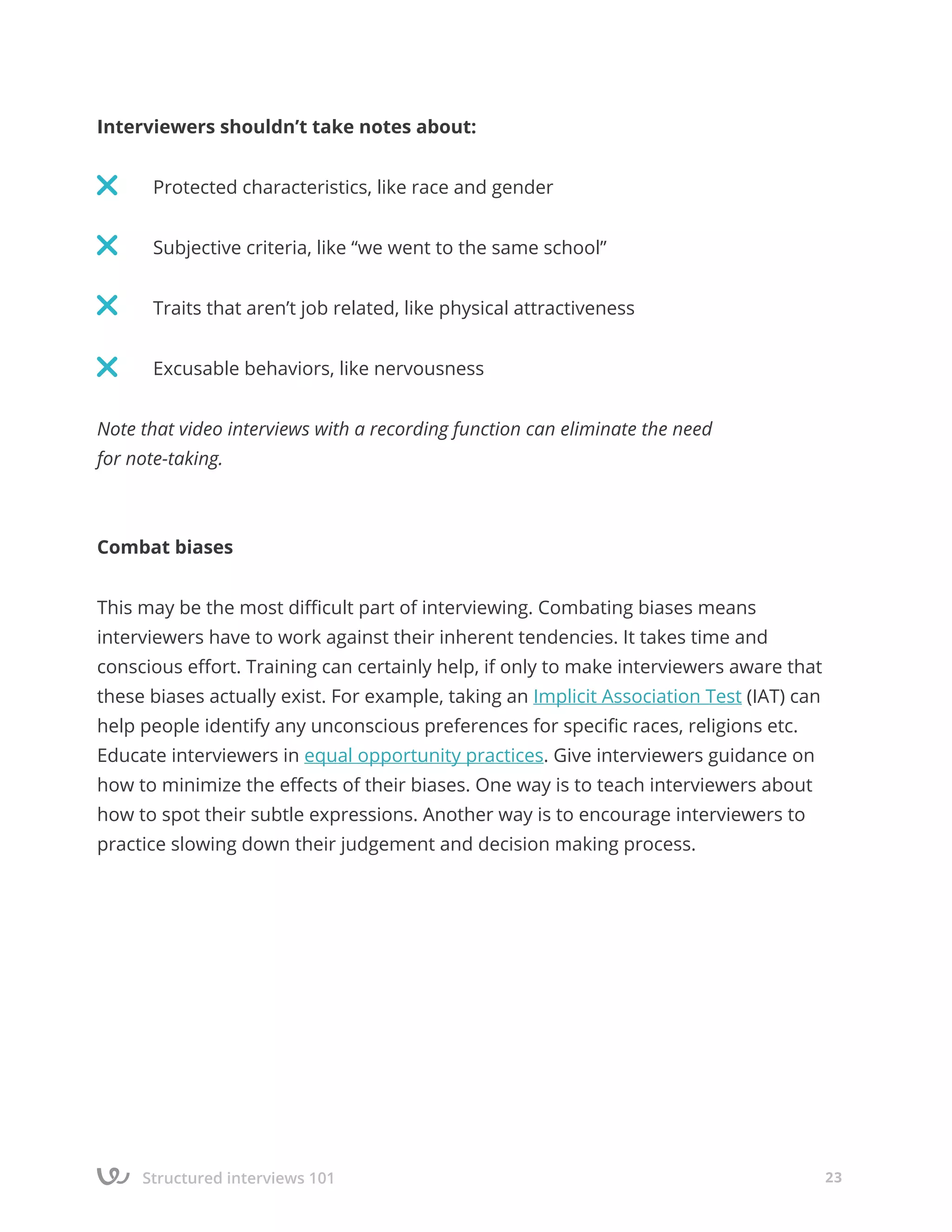 Structured interviews 101 23
Interviewers shouldn’t take notes about:
	 Protected characteristics, like race and gender
	 Subjective criteria, like “we went to the same school”
	 Traits that aren’t job related, like physical attractiveness
	 Excusable behaviors, like nervousness
Note that video interviews with a recording function can eliminate the need
for note-taking.
Combat biases
This may be the most difficult part of interviewing. Combating biases means
interviewers have to work against their inherent tendencies. It takes time and
conscious effort. Training can certainly help, if only to make interviewers aware that
these biases actually exist. For example, taking an Implicit Association Test (IAT) can
help people identify any unconscious preferences for specific races, religions etc.
Educate interviewers in equal opportunity practices. Give interviewers guidance on
how to minimize the effects of their biases. One way is to teach interviewers about
how to spot their subtle expressions. Another way is to encourage interviewers to
practice slowing down their judgement and decision making process.
 