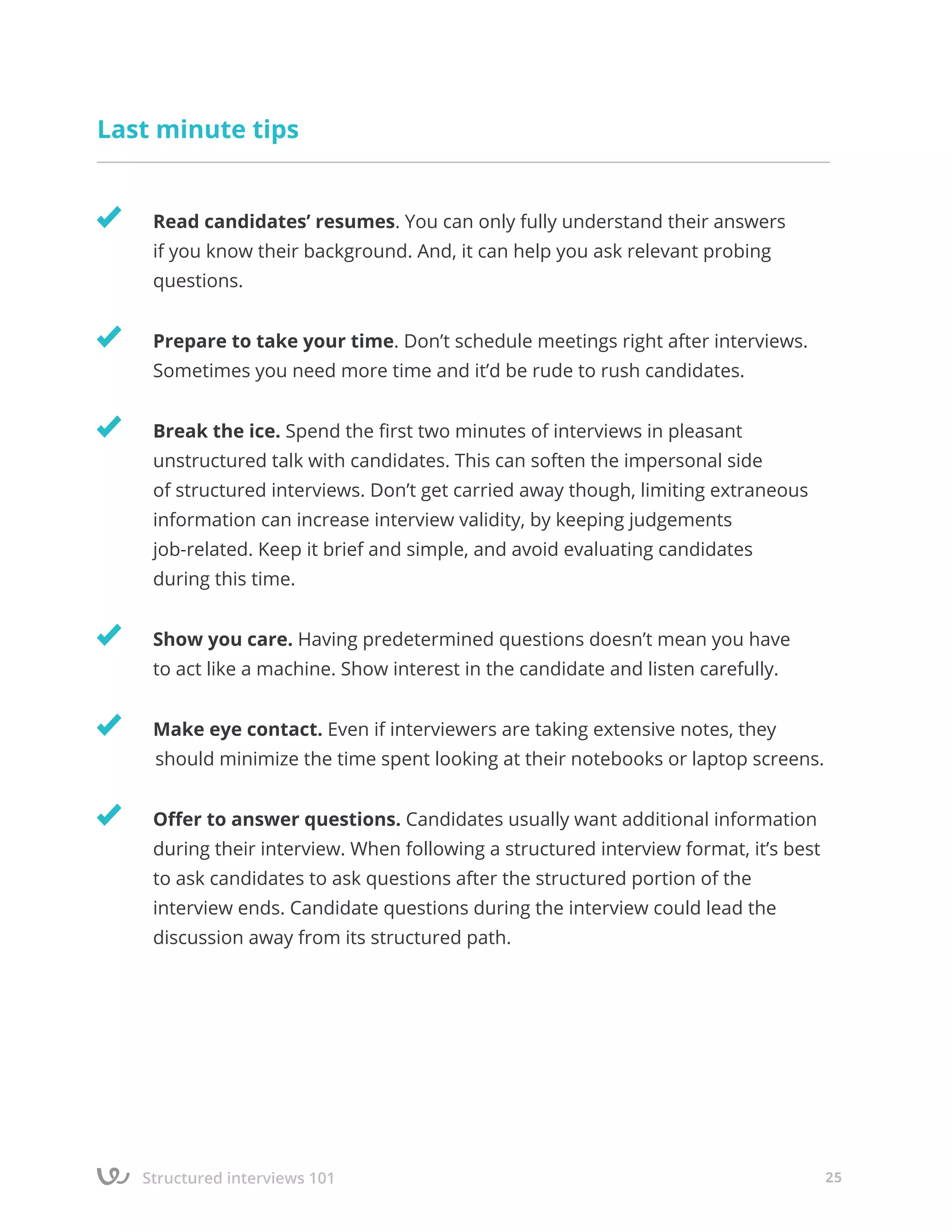Structured interviews 101 25
Last minute tips
	 Read candidates’ resumes. You can only fully understand their answers
	 if you know their background. And, it can help you ask relevant probing
	questions.
	 Prepare to take your time. Don’t schedule meetings right after interviews. 		
	 Sometimes you need more time and it’d be rude to rush candidates.
	 Break the ice. Spend the first two minutes of interviews in pleasant
	 unstructured talk with candidates. This can soften the impersonal side
	 of structured interviews. Don’t get carried away though, limiting extraneous 	 	
	 information can increase interview validity, by keeping judgements
	 job-related. Keep it brief and simple, and avoid evaluating candidates
	 during this time.
	 Show you care. Having predetermined questions doesn’t mean you have 		
	 to act like a machine. Show interest in the candidate and listen carefully.
	 Make eye contact. Even if interviewers are taking extensive notes, they 	 	
should minimize the time spent looking at their notebooks or laptop screens.
	 Offer to answer questions. Candidates usually want additional information 		
	 during their interview. When following a structured interview format, it’s best 	
	 to ask candidates to ask questions after the structured portion of the
	 interview ends. Candidate questions during the interview could lead the
	 discussion away from its structured path.
 