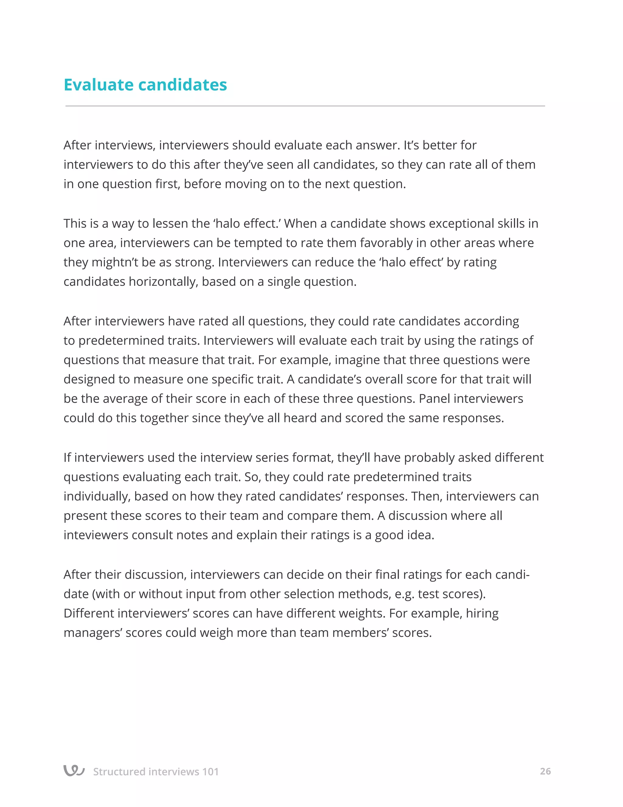 Structured interviews 101 26
Εvaluate candidates
After interviews, interviewers should evaluate each answer. It’s better for
interviewers to do this after they’ve seen all candidates, so they can rate all of them
in one question first, before moving on to the next question.
This is a way to lessen the ‘halo effect.’ When a candidate shows exceptional skills in
one area, interviewers can be tempted to rate them favorably in other areas where
they mightn’t be as strong. Interviewers can reduce the ‘halo effect’ by rating
candidates horizontally, based on a single question.
After interviewers have rated all questions, they could rate candidates according
to predetermined traits. Interviewers will evaluate each trait by using the ratings of
questions that measure that trait. For example, imagine that three questions were
designed to measure one specific trait. A candidate’s overall score for that trait will
be the average of their score in each of these three questions. Panel interviewers
could do this together since they’ve all heard and scored the same responses.
If interviewers used the interview series format, they’ll have probably asked different
questions evaluating each trait. So, they could rate predetermined traits
individually, based on how they rated candidates’ responses. Then, interviewers can
present these scores to their team and compare them. A discussion where all
inteviewers consult notes and explain their ratings is a good idea.
After their discussion, interviewers can decide on their final ratings for each candi-
date (with or without input from other selection methods, e.g. test scores).
Different interviewers’ scores can have different weights. For example, hiring
managers’ scores could weigh more than team members’ scores.
 